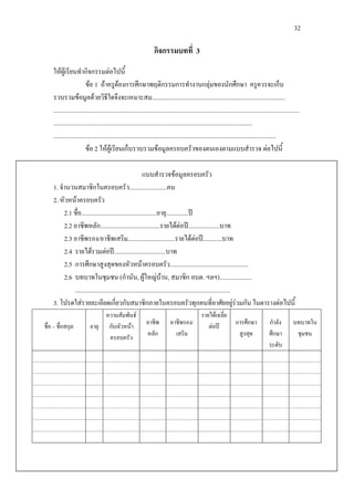 32
กิจกรรมบทที่ 3
ใหผูเรียนทํากิจกรรมตอไปนี้
ขอ 1 ถาครูตองการศึกษาพฤติกรรมการทํางานกลุมของนักศึกษา ครูควรจะเก็บ
รวบรวมขอมูลดวยวิธีใดจึงจะเหมาะสม.....................................................................................
.............................................................................................................................................................
...............................................................................................................................
..............................................................................................................................................
ขอ 2 ใหผูเรียนเก็บรวบรวมขอมูลครอบครัวของตนเองตามแบบสํารวจ ตอไปนี้
แบบสํารวจขอมูลครอบครัว
1. จํานวนสมาชิกในครอบครัว........................คน
2. หัวหนาครอบครัว
2.1 ชื่อ................................................อายุ..............ป
2.2 อาชีพหลัก......................................รายไดตอป....................บาท
2.3 อาชีพรอง/อาชีพเสริม..............................รายไดตอป............บาท
2.4 รายไดรวมตอป.................................บาท
2.5 การศึกษาสูงสุดของหัวหนาครอบครัว..................................................
2.6 บทบาทในชุมชน (กํานัน, ผูใหญบาน, สมาชิก อบต. ฯลฯ).....................
...................................................................................................
3. โปรดใสรายละเอียดเกี่ยวกับสมาชิกภายในครอบครัวทุกคนที่อาศัยอยูรวมกัน ในตารางตอไปนี้
ชื่อ – ชื่อสกุล อายุ
ความสัมพันธ
กับหัวหนา
ครอบครัว
อาชีพ
หลัก
อาชีพรอง/
เสริม
รายไดเฉลี่ย
ตอป การศึกษา
สูงสุด
กําลัง
ศึกษา
ระดับ
บทบาทใน
ชุมชน
 