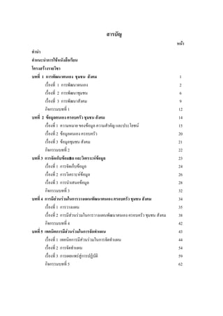 สารบัญ
หนา
คํานํา
คําแนะนําการใชหนังสือเรียน
โครงสรางรายวิชา
บทที่ 1 การพัฒนาตนเอง ชุมชน สังคม 1
เรื่องที่ 1 การพัฒนาตนเอง 2
เรื่องที่ 2 การพัฒนาชุมชน 6
เรื่องที่ 3 การพัฒนาสังคม 9
กิจกรรมบทที่ 1 12
บทที่ 2 ขอมูลตนเอง ครอบครัว ชุมชน สังคม 14
เรื่องที่ 1 ความหมาย ของขอมูล ความสําคัญ และประโยชน 15
เรื่องที่ 2 ขอมูลตนเอง ครอบครัว 20
เรื่องที่ 3 ขอมูลชุมชน สังคม 21
กิจกรรมบทที่ 2 22
บทที่ 3 การจัดเก็บขอม฿ล และวิเคราะหขอมูล 23
เรื่องที่ 1 การจัดเก็บขอมูล 24
เรื่องที่ 2 การวิเคราะหขอมูล 26
เรื่องที่ 3 การนําเสนอขอมูล 28
กิจกรรมบทที่ 3 32
บทที่ 4 การมีสวนรวมในการวางแผนพัฒนาตนเอง ครอบครัว ชุมชน สังคม 34
เรื่องที่ 1 การวางแผน 35
เรื่องที่ 2 การมีสวนรวมในการวางแผนพัฒนาตนเอง ครอบครัว ชุมชน สังคม 38
กิจกรรมบทที่ 4 42
บทที่ 5 เทคนิคการมีสวนรวมในการจัดทําแผน 43
เรื่องที่ 1 เทคนิคการมีสวนรวมในการจัดทําแผน 44
เรื่องที่ 2 การจัดทําแผน 54
เรื่องที่ 3 การเผยแพรสูการปฏิบัติ 59
กิจกรรมบทที่ 5 62
 