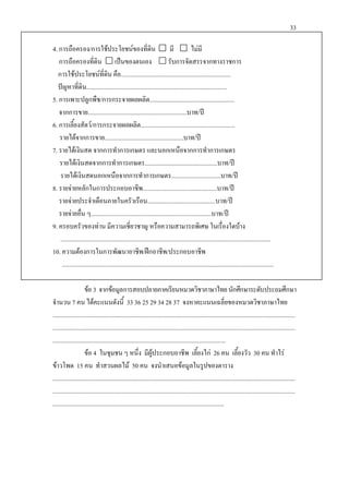 33
4. การถือครอง/การใชประโยชนของที่ดิน  มี  ไมมี
การถือครองที่ดิน  เปนของตนเอง  รับการจัดสรรจากทางราชการ
การใชประโยชนที่ดิน คือ.......................................................................
ปญหาที่ดิน...........................................................................................
5. การเพาะปลูกพืช/การกระจายผลผลิต.......................................................
จากการขาย................................................................บาท/ป
6. การเลี้ยงสัตว/การกระจายผลผลิต.............................................................
รายไดจากการขาย...................................................บาท/ป
7. รายไดเงินสด จากการทําการเกษตร และนอกเหนือจากการทําการเกษตร
รายไดเงินสดจากการทําการเกษตร...............................................บาท/ป
รายไดเงินสดนอกเหนือจากการทําการเกษตร................................บาท/ป
8. รายจายหลักในการประกอบอาชีพ................................................บาท/ป
รายจายประจําเดือนภายในครัวเรือน............................................บาท/ป
รายจายอื่น ๆ..............................................................................บาท/ป
9. ครอบครัวของทาน มีความเชี่ยวชาญ หรือความสามารถพิเศษ ในเรื่องใดบาง
........................................................................................................................................
10. ความตองการในการพัฒนาอาชีพ/ฝกอาชีพ/ประกอบอาชีพ
.........................................................................................................................................
ขอ 3 จากขอมูลการสอบปลายภาคเรียนหมวดวิชาภาษาไทยนักศึกษาระดับประถมศึกษา
จํานวน 7 คน ไดคะแนนดังนี้ 33 36 25 29 34 28 37 จงหาคะแนนเฉลี่ยของหมวดวิชาภาษาไทย
.............................................................................................................................................................
.............................................................................................................................................................
................................................................................................................
ขอ 4 ในชุมชน ๆ หนึ่ง มีผูประกอบอาชีพ เลี้ยงไก 26 คน เลี้ยงวัว 30 คน ทําไร
ขาวโพด 15 คน ทําสวนผลไม 50 คน จงนําเสนอขอมูลในรูปของตาราง
.............................................................................................................................................................
.............................................................................................................................................................
...............................................................................................................
 