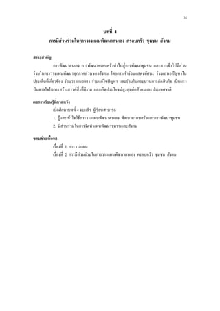 34
บทที่ 4
การมีสวนรวมในการวางแผนพัฒนาตนเอง ครอบครัว ชุมชน สังคม
สาระสําคัญ
การพัฒนาตนเอง การพัฒนาครอบครัวนําไปสูการพัฒนาชุมชน และการเขาไปมีสวน
รวมในการวางแผนพัฒนาทุกภาคสวนของสังคม โดยการเขารวมแสดงทัศนะ รวมเสนอปญหาใน
ประเด็นที่เกี่ยวของ รวมวางแนวทาง รวมแกไขปญหา และรวมในกระบวนการตัดสินใจ เปนแรง
บันดาลใจในการสรางสรรคสิ่งที่ดีงาม และเกิดประโยชนสูงสุดตอสังคมและประเทศชาติ
ผลการเรียนรูที่คาดหวัง
เมื่อศึกษาบทที่ 4 จบแลว ผูเรียนสามารถ
1. รูและเขาใจวิธีการวางแผนพัฒนาตนเอง พัฒนาครอบครัวและการพัฒนาชุมชน
2. มีสวนรวมในการจัดทําแผนพัฒนาชุมชนและสังคม
ขอบขายเนื้อหา
เรื่องที่ 1 การวางแผน
เรื่องที่ 2 การมีสวนรวมในการวางแผนพัฒนาตนเอง ครอบครัว ชุมชน สังคม
 