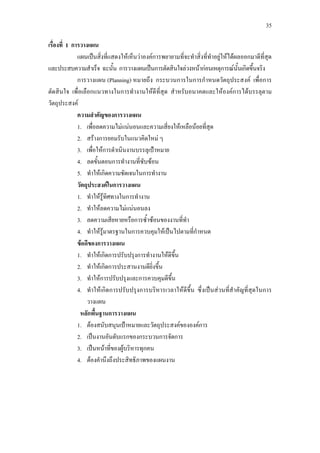 35
เรื่องที่ 1 การวางแผน
แผนเปนสิ่งที่แสดงใหเห็นวาองคการพยายามที่จะทําสิ่งที่ทําอยูใหไดผลออกมาดีที่สุด
และประสบความสําเร็จ ฉะนั้น การวางแผนเปนการตัดสินใจลวงหนากอนเหตุการณนั้นเกิดขึ้นจริง
การวางแผน (Planning) หมายถึง กระบวนการในการกําหนดวัตถุประสงค เพื่อการ
ตัดสินใจ เพื่อเลือกแนวทางในการทํางานใหดีที่สุด สําหรับอนาคตและใหองคการไดบรรลุตาม
วัตถุประสงค
ความสําคัญของการวางแผน
1. เพื่อลดความไมแนนอนและความเสี่ยงใหเหลือนอยที่สุด
2. สรางการยอมรับในแนวคิดใหม ๆ
3. เพื่อใหการดําเนินงานบรรลุเปาหมาย
4. ลดขั้นตอนการทํางานที่ซับซอน
5. ทําใหเกิดความชัดเจนในการทํางาน
วัตถุประสงคในการวางแผน
1. ทําใหรูทิศทางในการทํางาน
2. ทําใหลดความไมแนนอนลง
3. ลดความเสียหายหรือการซ้ําซอนของงานที่ทํา
4. ทําใหรูมาตรฐานในการควบคุมใหเปนไปตามที่กําหนด
ขอดีของการวางแผน
1. ทําใหเกิดการปรับปรุงการทํางานใหดีขึ้น
2. ทําใหเกิดการประสานงานดียิ่งขึ้น
3. ทําใหการปรับปรุงและการควบคุมดีขึ้น
4. ทําใหเกิดการปรับปรุงการบริหารเวลาใหดีขึ้น ซึ่งเปนสวนที่สําคัญที่สุดในการ
วางแผน
หลักพื้นฐานการวางแผน
1. ตองสนับสนุนเปาหมายและวัตถุประสงคขององคการ
2. เปนงานอันดับแรกของกระบวนการจัดการ
3. เปนหนาที่ของผูบริหารทุกคน
4. ตองคํานึงถึงประสิทธิภาพของแผนงาน
 