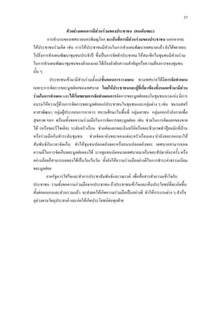 37
ตัวอยางแผนการมีสวนรวมของประชาชน (คนเก็บขยะ)
การทํางานของเทศบาลนครพิษณุโลก จะเนนที่การมีสวนรวมของประชาชน2
ประชาชนเขามามีสวนรวมตั้งแตขั้นตอนการวางแผน ทางเทศบาลไดมีการจัดทําแผน
เฉพาะการจัดการขยะมูลฝอยของเทศบาล โดยใหประชาชนและผูที่เกี่ยวของทั้งหมดเขามามีสวน
รวมในการทําแผน และไดเริ่มขยายการจัดทําแผนการจัดการขยะมูลฝอยลงในชุมชนบางแหง มีการ
อบรมใหความรูดานการจัดการขยะมูลฝอยแกประชาชนในชุมชนและกลุมตาง ๆ เชน ชมรมสตรี
อาสาพัฒนา กลุมผูประกอบการอาหาร สถานศึกษาในพื้นที่ กลุมเยาชน กลุมออกกําลังกายเพื่อ
สุขภาพ ฯลฯ พรอมทั้งขอความรวมมือในการจัดการขยะมูลฝอย เชน ชวยในการคัดแยกของขาย
ได (หรือขยะรีไซเคิล) ระดับครัวเรือน ชวยคัดแยกขยะอินทรียหรือขยะชีวภาพทําปุยหมักที่บาน
หรือรวมมือกันทําระดับชุมชน ชวยจัดหาถังขยะของแตละครัวเรือนเอง นําถังขยะออกมาให
สัมพันธกับเวลาจัดเก็บ ทําใหชุมชนปลอดถังขยะหรือถนนปลอดถังขยะ เทศบาลสามารถลด
ความถี่ในการจัดเก็บขยะมูลฝอยลงได บางชุมชนนัดหมายเทศบาลมาเก็บขยะสัปดาหละครั้ง หรือ
อยางนอยก็สามารถลดลงไดเปนวันเวนวัน ทั้งยังใหความรวมมืออยางดีในการชําระคาธรรมเนียม
ขยะมูลฝอย
นอกจากจะ
ใหประชาชนรวมคิด เชน การใหประชาชนมีสวนในการทําแผนพัฒนาเทศบาลแลว ยังไดขยายลง
ไปถึงการทําแผนพัฒนาชุมชนประจําป ซึ่งเปนการจัดทําประชาคม ใหสมาชิกในชุมชนมีสวนรวม
ในการทําแผนพัฒนาชุมชนของตัวเองและไดเรียงลําดับความสําคัญหรือความตองการของชุมชน
นั้น ๆ
ภาครัฐควรใสใจและทําการประชาสัมพันธและรณรงค เพื่อสื่อสารทําความเขาใจกับ
ประชาชน รวมทั้งขอความรวมมือจากประชาชน ถาประชาชนเขาใจและเห็นประโยชนที่จะเกิดขึ้น
ทั้งตอตนเองและสวนรวมแลว จะสงผลใหเกิดความรวมมือเปนอยางดี ทําใหการงานตาง ๆ สําเร็จ
ลุลวงตามวัตถุประสงค และกอใหเกิดประโยชนตอทุกฝาย
 