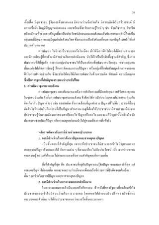 39
เอื้อเฟอ มีคุณธรรม รูจักการพึ่งพาตนเอง มีความรวมมือรวมใจ มีความคิดริเริ่มสรางสรรค มี
ความเชื่อมั่นในภูมิปญญาของตนเอง และพรอมที่จะรับความรูใหม ๆ เชน ดานวิชาการ วิชาชีพ
หรือแมกระทั่งขาวสารขอมูลที่จะเปนประโยชนตอตนเองและสังคมแลวประชาชนเหลานี้ก็จะเปน
กลุมคนที่มีคุณภาพและมีคุณคาตอสังคมไทย ซึ่งสามารถเปนตัวขับเคลื่อนความเจริญกาวหนาใหแก
ประเทศในอนาคต
การพัฒนา ไมวาจะเปนชนบทหรือในเมือง ถาไดมีการฝกใหคนไดมีความสามารถ
และมีการเรียนรูที่จะเขามามีสวนรวมในการดําเนินงาน นับไดวาเปนปจจัยพื้นฐานที่สําคัญ ซึ่งการ
พัฒนาคนที่ดีที่สุดคือ การรวมกลุมประชาชนใหเปนองคกรเพื่อพัฒนาคนในกลุม เพราะกลุมคน
นั้นจะกอใหเกิดการเรียนรู ฝกการคิดและการแกปญหา หรือกลุมที่ฝกฝนดานบุคลิกภาพของคน
ฝกในการทํางานรวมกัน ซึ่งจะชวยใหคนไดเกิดการพัฒนาในดานความคิด ทัศนคติ ความมีเหตุผล
ซึ่งเปนรากฐานที่สําคัญของระบอบประชาธิปไตย
2. การพัฒนาชุมชน และสังคม
การพัฒนาชุมชน และสังคม หมายถึง การทํากิจกรรมที่มีผลตอคุณภาพชีวิตของทุกคน
ในชุมชนรวมกัน ดังนั้นการพัฒนาชุมชนและสังคม จึงตองใชการมีสวนรวมของประชาชน รวมกัน
คิดเกี่ยวกับปญหาตางๆ เชน ยาเสพติด สิ่งแวดลอมที่ถูกทําลาย ปญหาที่ไมพึงประสงคอื่นๆ
ตัดสินใจรวมกันในกิจกรรมที่เปนปญหาสวนรวม เหตุที่ตองใหประชาชนมามีสวนรวม เนื่องจาก
ประชาชนรูวาความตองการของเขาคืออะไร ปญหาคืออะไร และจะแกปญหานั้นอยางไร ถา
ประชาชนชวยกันแกปญหา กิจกรรมทุกอยางจะนําไปสูความตองการที่แทจริง
หลักการพัฒนากับการมีสวนรวมของประชาชน
1. การมีสวนรวมในการคนหาปญหาและสาเหตุของปญหา
เปนขั้นตอนที่สําคัญที่สุด เพราะถาประชาชนไมสามารถเขาใจปญหาและหา
สาเหตุของปญหาดวยตนเองได กิจกรรมตาง ๆ ที่ตามมาก็จะไมเกิดประโยชน เนื่องจากประชาชน
ขาดความรู ความเขาใจและไมสามารถมองเห็นความสําคัญของกิจกรรมนั้น
สิ่งที่สําคัญที่สุด คือ ประชาชนที่อยูกับปญหาและรูจักปญหาของตนเองดีที่สุด แต
อาจมองปญหาไมออกนั้น อาจจะขอความรวมมือจากเพื่อนหรือขาราชการที่รับผิดชอบในเรื่อง
นั้น ๆ มาชวยวิเคราะหปญหาและหาสาเหตุของปญหา
2. การมีสวนรวมในการวางแผนการดําเนินงาน
ในการวางแผนการดําเนินงานหรือกิจกรรม เจาหนาที่ของรัฐควรที่จะตองเขาใจ
ประชาชนและเขาไปมีสวนรวมในการวางแผน โดยคอยใหคําแนะนํา ปรึกษา หรือชี้แนะ
กระบวนการดําเนินงานใหกับประชาชนจนกวาจะเสร็จสิ้นกระบวนการ
 