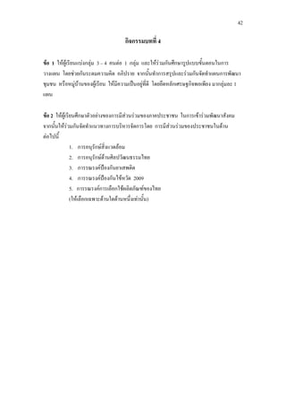 42
กิจกรรมบทที่ 4
ขอ 1 ใหผูเรียนแบงกลุม 3 – 4 คนตอ 1 กลุม และใหรวมกันศึกษารูปแบบขั้นตอนในการ
วางแผน โดยชวยกันระดมความคิด อภิปราย จากนั้นทําการสรุปและรวมกันจัดทําแผนการพัฒนา
ชุมชน หรือหมูบานของผูเรียน ใหมีความเปนอยูที่ดี โดยยึดหลักเศรษฐกิจพอเพียง มากลุมละ 1
แผน
ขอ 2 ใหผูเรียนศึกษาตัวอยางของการมีสวนรวมของภาคประชาชน ในการเขารวมพัฒนาสังคม
จากนั้นใหรวมกันจัดทําแนวทางการบริหารจัดการโดย การมีสวนรวมของประชาชนในดาน
ตอไปนี้
1. การอนุรักษสิ่งแวดลอม
2. การอนุรักษดานศิลปวัฒนธรรมไทย
3. การรณรงคปองกันยาเสพติด
4. การรณรงคปองกันไขหวัด 2009
5. การรณรงคการเลือกใชผลิตภัณฑของไทย
(ใหเลือกเฉพาะดานใดดานหนึ่งเทานั้น)
 