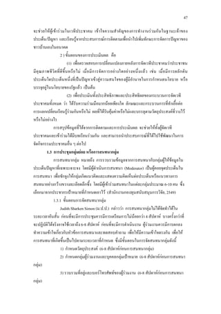 47
จะชวยใหผูเขารวมในเวทีประชาคม เขาใจความสําคัญของการทํางานรวมกันในฐานะเจาของ
ประเด็น/ปญหา และเรียนรูจากประสบการณการติดตามเพื่อนําไปเพิ่มทักษะการจัดการปญหาของ
ชาวบานเองในอนาคต
2 ) ขั้นตอนของการประเมินผล คือ
(1) เพื่อตรวจสอบการเปลี่ยนแปลงภายหลังการจัดเวทีประชาคมวาประชาชน
มีคุณภาพชีวิตที่ดีขึ้นหรือไม เมื่อมีการจัดการอยางใดอยางหนึ่งแลว เชน เมื่อมีการผลักดัน
ประเด็นใดประเด็นหนึ่งที่เปนปญหาเขาสูความสนใจของผูมีอํานาจในการกําหนดนโยบาย หรือ
บรรจุอยูในนโยบายของรัฐแลว เปนตน
(2) เพื่อประเมินทั้งประสิทธิภาพและประสิทธิผลของกระบวนการจัดเวที
ประชาคมทั้งหมด วา ไดรับความรวมมือมากนอยเพียงใด ลักษณะและกระบวนการที่ทําเอื้อตอ
การแลกเปลี่ยนเรียนรูรวมกันหรือไม ผลที่ไดรับคุมคาหรือไมและบรรลุตามวัตถุประสงคที่วางไว
หรือไมอยางไร
การสรุปขอมูลที่ไดจากการติดตามและการประเมินผล จะชวยใหทั้งผูจัดเวที
ประชาคมและเขารวมไดมีบทเรียนรวมกัน และสามารถนําประสบการณที่ไดไปใชพัฒนาในการ
จัดกิจกรรมประชาคมอื่น ๆ ตอไป
1.3 การประชุมกลุมยอย หรือการสนทนากลุม
การสนทนากลุม หมายถึง การรวบรวมขอมูลจากการสนทนากับกลุมผูใหขอมูลใน
ประเด็นปญหาที่เฉพาะเจาะจง โดยมีผูดําเนินการสนทนา (Moderator) เปนผูคอยจุดประเด็นใน
การสนทนา เพื่อชักจูงใหกลุมเกิดแนวคิดและแสดงความคิดเห็นตอประเด็นหรือแนวทางการ
สนทนาอยางกวางขวางละเอียดลึกซึ้ง โดยมีผูเขารวมสนทนาในแตละกลุมประมาณ 6-10 คน ซึ่ง
เลือกมาจากประชากรเปาหมายที่กําหนดเอาไว (สํานักงานกองทุนสนับสนุนการวิจัย, 2549)
1.3.1 ขั้นตอนการจัดสนทนากลุม
Judith Sharken Simon (ม.ป.ป.) กลาววา การสนทนากลุมไมไดจัดทําไดใน
ระยะเวลาอันสั้น กอนที่จะมีการประชุมควรมีการเตรียมการไมนอยกวา 4 สัปดาห บางครั้งกวาที่
จะปฏิบัติไดจริงอาจใชเวลาถึง 6-8 สัปดาห กอนที่จะมีการดําเนินงาน ผูรวมงานควรมีการตกลง
ทําความเขาใจเกี่ยวกับหัวขอการสนทนาและทดสอบคําถาม เพื่อใหมีความเขาใจตรงกัน เพื่อให
การสนทนาที่เกิดขึ้นเปนไปตามระยะเวลาที่กําหนด ซึ่งมีขั้นตอนในการจัดสนทนากลุมดังนี้
1) กําหนดวัตถุประสงค (6-8 สัปดาหกอนการสนทนากลุม)
2) กําหนดกลุมผูรวมงานและบุคคลกลุมเปาหมาย (6-8 สัปดาหกอนการสนทนา
กลุม)
3) รวบรวมที่อยูและเบอรโทรศัพทของผูรวมงาน (6-8 สัปดาหกอนการสนทนา
กลุม)
 