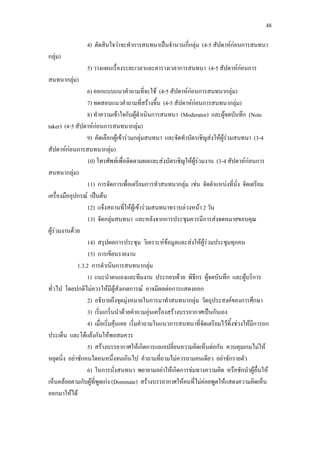 48
4) ตัดสินใจวาจะทําการสนทนาเปนจํานวนกี่กลุม (4-5 สัปดาหกอนการสนทนา
กลุม)
5) วางแผนเรื่องระยะเวลาและตารางเวลาการสนทนา (4-5 สัปดาหกอนการ
สนทนากลุม)
6) ออกแบบแนวคําถามที่จะใช (4-5 สัปดาหกอนการสนทนากลุม)
7) ทดสอบแนวคําถามที่สรางขึ้น (4-5 สัปดาหกอนการสนทนากลุม)
8) ทําความเขาใจกับผูดําเนินการสนทนา (Moderator) และผูจดบันทึก (Note
taker) (4-5 สัปดาหกอนการสนทนากลุม)
9) คัดเลือกผูเขารวมกลุมสนทนา และจัดทําบัตรเชิญสงใหผูรวมสนทนา (3-4
สัปดาหกอนการสนทนากลุม)
10) โทรศัพทเพื่อติดตามผลและสงบัตรเชิญใหผูรวมงาน (3-4 สัปดาหกอนการ
สนทนากลุม)
11) การจัดการเพื่อเตรียมการทําสนทนากลุม เชน จัดตําแหนงที่นั่ง จัดเตรียม
เครื่องมืออุปกรณ เปนตน
12) แจงสถานที่ใหผูเขารวมสนทนาทราบลวงหนา 2 วัน
13) จัดกลุมสนทนา และหลังจากการประชุมควรมีการสงจดหมายขอบคุณ
ผูรวมงานดวย
14) สรุปผลการประชุม วิเคราะหขอมูลและสงใหผูรวมประชุมทุกคน
15) การเขียนรายงาน
1.3.2 การดําเนินการสนทนากลุม
1) แนะนําตนเองและทีมงาน ประกอบดวย พิธีกร ผูจดบันทึก และผูบริการ
ทั่วไป โดยปกติไมควรใหมีผูสังเกตการณ อาจมีผลตอการแสดงออก
2) อธิบายถึงจุดมุงหมายในการมาทําสนทนากลุม วัตถุประสงคของการศึกษา
3) เริ่มเกริ่นนําดวยคําถามอุนเครื่องสรางบรรยากาศเปนกันเอง
4) เมื่อเริ่มคุนเคย เริ่มคําถามในแนวการสนทนาที่จัดเตรียมไวทิ้งชวงใหมีการถก
ประเด็น และโตแยงกันใหพอสมควร
5) สรางบรรยากาศใหเกิดการแลกเปลี่ยนความคิดเห็นตอกัน ควบคุมเกมไมให
หยุดนิ่ง อยาซักคนใดคนหนึ่งจนเกินไป คําถามที่ถามไมควรถามคนเดียว อยาซักรายตัว
6) ในการนั่งสนทนา พยายามอยาใหเกิดการขมทางความคิด หรือชักนําผูอื่นให
เห็นคลอยตามกับผูที่พูดเกง (Dominate) สรางบรรยากาศใหคนที่ไมคอยพูดใหแสดงความคิดเห็น
ออกมาใหได
 