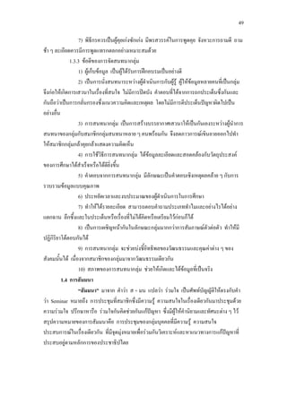 49
7) พิธีกรควรเปนผูคุยเกงซักเกง มีพรสวรรคในการพูดคุย จังหวะการถามดี ถาม
ชา ๆ ละเอียดควรมีการพูดแทรกตลกอยางเหมาะสมดวย
1.3.3 ขอดีของการจัดสนทนากลุม
1) ผูเก็บขอมูล เปนผูไดรับการฝกอบรมเปนอยางดี
2) เปนการนั่งสนทนาระหวางผูดําเนินการกับผูรู ผูใหขอมูลหลายคนที่เปนกลุม
จึงกอใหเกิดการเสวนาในเรื่องที่สนใจ ไมมีการปดบัง คําตอบที่ไดจากการถกประเด็นซึ่งกันและ
กันถือวาเปนการกลั่นกรองซึ่งแนวความคิดและเหตุผล โดยไมมีการตีประเด็นปญหาผิดไปเปน
อยางอื่น
3) การสนทนากลุม เปนการสรางบรรยากาศเสวนาใหเปนกันเองระหวางผูนําการ
สนทนาของกลุมกับสมาชิกกลุมสนทนาหลาย ๆ คนพรอมกัน จึงลดภาวการณเขินอายออกไปทํา
ใหสมาชิกกลุมกลาคุยกลาแสดงความคิดเห็น
4) การใชวิธีการสนทนากลุม ไดขอมูลละเอียดและสอดคลองกับวัตถุประสงค
ของการศึกษาไดสําเร็จหรือไดดียิ่งขึ้น
5) คําตอบจากการสนทนากลุม มีลักษณะเปนคําตอบเชิงเหตุผลคลาย ๆ กับการ
รวบรวมขอมูลแบบคุณภาพ
6) ประหยัดเวลาและงบประมาณของผูดําเนินการในการศึกษา
7) ทําใหไดรายละเอียด สามารถตอบคําถามประเภททําไมและอยางไรไดอยาง
แตกฉาน ลึกซึ้งและในประเด็นหรือเรื่องที่ไมไดคิดหรือเตรียมไวกอนก็ได
8) เปนการเผชิญหนากันในลักษณะกลุมมากกวาการสัมภาษณตัวตอตัว ทําใหมี
ปฏิกิริยาโตตอบกันได
9) การสนทนากลุม จะชวยบงชี้อิทธิพลของวัฒนธรรมและคุณคาตาง ๆ ของ
สังคมนั้นได เนื่องจากสมาชิกของกลุมมาจากวัฒนธรรมเดียวกัน
10) สภาพของการสนทนากลุม ชวยใหเกิดและไดขอมูลที่เปนจริง
1.4 การสัมมนา
“สัมมนา” มาจาก คําวา ส + มน แปลวา รวมใจ เปนศัพทบัญญัติใหตรงกับคํา
วา Seminar หมายถึง การประชุมที่สมาชิกซึ่งมีความรู ความสนใจในเรื่องเดียวกันมาประชุมดวย
ความรวมใจ ปรึกษาหารือ รวมใจกันคิดชวยกันแกปญหา ซึ่งมีผูใหคํานิยามและทัศนะตาง ๆ ไว
สรุปความหมายของการสัมมนาคือ การประชุมของกลุมบุคคลที่มีความรู ความสนใจ
ประสบการณในเรื่องเดียวกัน ที่มีจุดมุงหมายเพื่อรวมกันวิเคราะหและหาแนวทางการแกปญหาที่
ประสบอยูตามหลักการของประชาธิปไตย
 