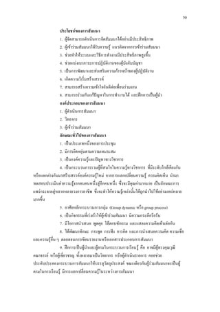 50
ประโยชนของการสัมมนา
1. ผูจัดสามารถดําเนินการจัดสัมมนาไดอยางมีประสิทธิภาพ
2. ผูเขารวมสัมมนาไดรับความรู แนวคิดจากการเขารวมสัมมนา
3. ชวยทําใหระบบและวิธีการทํางานมีประสิทธิภาพสูงขึ้น
4. ชวยแบงเบาภาระการปฏิบัติงานของผูบังคับบัญชา
5. เปนการพัฒนาและสงเสริมความกาวหนาของผูปฏิบัติงาน
6. เกิดความริเริ่มสรางสรรค
7. สามารถสรางความเขาใจอันดีตอเพื่อนรวมงาน
8. สามารถรวมกันแกปญหาในการทํางานได และฝกการเปนผูนํา
องคประกอบของการสัมมนา
1. ผูดําเนินการสัมมนา
2. วิทยากร
3. ผูเขารวมสัมมนา
ลักษณะทั่วไปของการสัมมนา
1. เปนประเภทหนึ่งของการประชุม
2. มีการยืดหยุนตามความเหมาะสม
3. เปนองคความรูและปญหาทางวิชาการ
4. เปนกระบวนการรวมผูที่สนใจในความรูทางวิชาการ ที่มีระดับใกลเคียงกัน
หรือแตกตางกันมาสรางสรรคองคความรูใหม จากการแลกเปลี่ยนความรู ความคิดเห็น นํามา
ทดสอบประเมินคาความรูจากคนคนหนึ่งสูอีกคนหนึ่ง ซึ่งจะมีคุณคามากมาย เปนลักษณะการ
แพรกระจายสูหลากหลายวงการอาชีพ ซึ่งจะทําใหความรูเหลานั้นไดถูกนําไปใชอยางแพรหลาย
มากขึ้น
5. อาศัยหลักกระบวนการกลุม (Group dynamic หรือ group process)
6. เปนกิจกรรมที่เรงเราใหผูเขารวมสัมมนา มีความกระตือรือรน
7. มีโอกาสนําเสนอ พูดคุย โตตอบซักถาม และแสดงความคิดเห็นตอกัน
8. ไดพัฒนาทักษะ การพูด การฟง การคิด และการนําเสนอความคิด ความเชื่อ
และความรูอื่น ๆ ตลอดจนการเขียนรายงานหรือเอกสารประกอบการสัมมนา
9. ฝกการเปนผูนําและผูตามในกระบวนการเรียนรู คือ อาจมีผูทรงคุณวุฒิ
คณาจารย หรือผูเชี่ยวชาญ ทั้งหลายมาเปนวิทยากร หรือผูดําเนินรายการ คอยชวย
ประคับประคองกระบวนการสัมมนาใหบรรลุวัตถุประสงค ขณะเดียวกันผูรวมสัมมนาจะเปนผู
ตามในการเรียนรู มีการแลกเปลี่ยนความรูในระหวางการสัมมนา
 