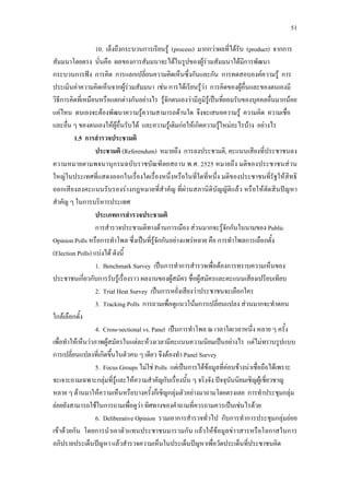 51
10. เล็งถึงกระบวนการเรียนรู (process) มากกวาผลที่ไดรับ (product) จากการ
สัมมนาโดยตรง นั่นคือ ผลของการสัมมนาจะไดในรูปของผูรวมสัมมนาไดมีการพัฒนา
กระบวนการฟง การคิด การแลกเปลี่ยนความคิดเห็นซึ่งกันและกัน การทดสอบองคความรู การ
ประเมินคาความคิดเห็นจากผูรวมสัมมนา เชน การไดเรียนรูวา การคิดของผูอื่นและของตนเองมี
วิธีการคิดที่เหมือนหรือแตกตางกันอยางไร รูจักตนเองวามีภูมิรูเปนที่ยอมรับของบุคคลอื่นมากนอย
แคไหน ตนเองจะตองพัฒนาความรูความสามารถดานใด จึงจะเสนอความรู ความคิด ความเชื่อ
และอื่น ๆ ของตนเองใหผูอื่นรับได และความรูเดิมกอใหเกิดความรูใหมอะไรบาง อยางไร
1.5 การสํารวจประชามติ
ประชามติ (Referendum) หมายถึง การลงประชามติ, คะแนนเสียงที่ประชาชนลง
ความหมายตามพจนานุกรมฉบับราชบัณฑิตยสถาน พ.ศ. 2525 หมายถึง มติของประชาชนสวน
ใหญในประเทศที่แสดงออกในเรื่องใดเรื่องหนึ่งหรือในที่ใดที่หนึ่ง มติของประชาชนที่รัฐใหสิทธิ
ออกเสียงลงคะแนนรับรองรางกฎหมายที่สําคัญ ที่ผานสภานิติบัญญัติแลว หรือใหตัดสินปญหา
สําคัญ ๆ ในการบริหารประเทศ
ประเภทการสํารวจประชามติ
การสํารวจประชามติทางดานการเมือง สวนมากจะรูจักกันในนามของ Public
Opinion Polls หรือการทําโพล ซึ่งเปนที่รูจักกันอยางแพรหลาย คือ การทําโพลการเลือกตั้ง
(Election Polls) แบงได ดังนี้
1. Benchmark Survey เปนการทําการสํารวจเพื่อตองการทราบความเห็นของ
ประชาชนเกี่ยวกับการรับรูเรื่องราว ผลงานของผูสมัคร ชื่อผูสมัครและคะแนนเสียงเปรียบเทียบ
2. Trial Heat Survey เปนการหยั่งเสียงวาประชาชนจะเลือกใคร
3. Tracking Polls การถามเพื่อดูแนวโนมการเปลี่ยนแปลง สวนมากจะทําตอน
ใกลเลือกตั้ง
4. Cross-sectional vs. Panel เปนการทําโพล ณ เวลาใดเวลาหนึ่ง หลาย ๆ ครั้ง
เพื่อทําใหเห็นวาภาพผูสมัครในแตละหวงเวลามีคะแนนความนิยมเปนอยางไร แตไมทราบรูปแบบ
การเปลี่ยนแปลงที่เกิดขึ้นในตัวคน ๆ เดียว จึงตองทํา Panel Survey
5. Focus Groups ไมใช Polls แตเปนการไดขอมูลที่คอนขางนาเชื่อถือไดเพราะ
จะเจาะถามเฉพาะกลุมที่รูและใหความสําคัญกับเรื่องนั้น ๆ จริงจัง ปจจุบันนิยมเชิญผูเชี่ยวชาญ
หลาย ๆ ดานมาใหความเห็นหรือบางครั้งก็เชิญกลุมตัวอยางมาถามโดยตรงเลย การทําประชุมกลุม
ยอยยังสามารถใชในการถามเพื่อดูวา ทิศทางของคําถามที่ควรถามควรเปนเชนไรดวย
6. Deliberative Opinion รวมเอาการสํารวจทั่วไป กับการทําการประชุมกลุมยอย
เขาดวยกัน โดยการนําเอาตัวแทนประชาชนมารวมกัน แลวใหขอมูลขาวสารหรือโอกาสในการ
อภิปรายประเด็นปญหา แลวสํารวจความเห็นในประเด็นปญหาเพื่อวัดประเด็นที่ประชาชนคิด
 