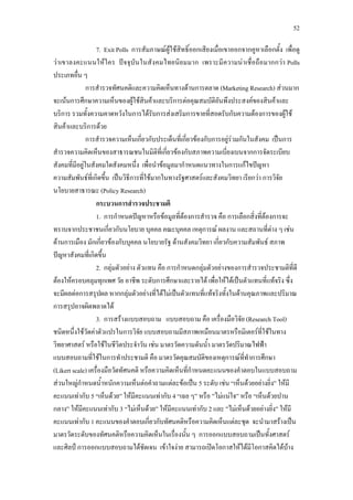 52
7. Exit Polls การสัมภาษณผูใชสิทธิ์ออกเสียงเมื่อเขาออกจากคูหาเลือกตั้ง เพื่อดู
วาเขาลงคะแนนใหใคร ปจจุบันในสังคมไทยนิยมมาก เพราะมีความนาเชื่อถือมากกวา Polls
ประเภทอื่น ๆ
การสํารวจทัศนคติและความคิดเห็นทางดานการตลาด (Marketing Research) สวนมาก
จะเนนการศึกษาความเห็นของผูใชสินคาและบริการตอคุณสมบัติอันพึงประสงคของสินคาและ
บริการ รวมทั้งความคาดหวังในการไดรับการสงเสริมการขายที่สอดรับกับความตองการของผูใช
สินคาและบริการดวย
การสํารวจความเห็นเกี่ยวกับประเด็นที่เกี่ยวของกับการอยูรวมกันในสังคม เปนการ
สํารวจความคิดเห็นของสาธารณชนในมิติที่เกี่ยวของกับสภาพความเบี่ยงเบนจากการจัดระเบียบ
สังคมที่มีอยูในสังคมใดสังคมหนึ่ง เพื่อนําขอมูลมากําหนดแนวทางในการแกไขปญหา
ความสัมพันธที่เกิดขึ้น เปนวิธีการที่ใชมากในทางรัฐศาสตรและสังคมวิทยา เรียกวา การวิจัย
นโยบายสาธารณะ (Policy Research)
กระบวนการสํารวจประชามติ
1. การกําหนดปญหาหรือขอมูลที่ตองการสํารวจ คือ การเลือกสิ่งที่ตองการจะ
ทราบจากประชาชนเกี่ยวกับนโยบาย บุคคล คณะบุคคล เหตุการณ ผลงาน และสถานที่ตาง ๆ เชน
ดานการเมือง มักเกี่ยวของกับบุคคล นโยบายรัฐ ดานสังคมวิทยา เกี่ยวกับความสัมพันธ สภาพ
ปญหาสังคมที่เกิดขึ้น
2. กลุมตัวอยาง ตัวแทน คือ การกําหนดกลุมตัวอยางของการสํารวจประชามติที่ดี
ตองใหครอบคลุมทุกเพศ วัย อาชีพ ระดับการศึกษาและรายได เพื่อใหไดเปนตัวแทนที่แทจริง ซึ่ง
จะมีผลตอการสรุปผล หากกลุมตัวอยางที่ไดไมเปนตัวแทนที่แทจริงทั้งในดานคุณภาพและปริมาณ
การสรุปอาจผิดพลาดได
3. การสรางแบบสอบถาม แบบสอบถาม คือ เครื่องมือวิจัย (Research Tool)
ชนิดหนึ่งใชวัดคาตัวแปรในการวิจัย แบบสอบถามมีสภาพเหมือนมาตรหรือมิเตอรที่ใชในทาง
วิทยาศาสตร หรือใชในชีวิตประจําวัน เชน มาตรวัดความดันน้ํา มาตรวัดปริมาณไฟฟา
แบบสอบถามที่ใชในการทําประชามติ คือ มาตรวัดคุณสมบัติของเหตุการณที่ทําการศึกษา
(Likert scale) เครื่องมือวัดทัศนคติ หรือความคิดเห็นที่กําหนดคะแนนของคําตอบในแบบสอบถาม
สวนใหญกําหนดน้ําหนักความเห็นตอคําถามแตละขอเปน 5 ระดับ เชน “เห็นดวยอยางยิ่ง” ใหมี
คะแนนเทากับ 5 “เห็นดวย” ใหมีคะแนนเทากับ 4 “เฉย ๆ” หรือ ”ไมแนใจ” หรือ “เห็นดวยปาน
กลาง” ใหมีคะแนนเทากับ 3 “ไมเห็นดวย” ใหมีคะแนนเทากับ 2 และ ”ไมเห็นดวยอยางยิ่ง” ใหมี
คะแนนเทากับ 1 คะแนนของคําตอบเกี่ยวกับทัศนคติหรือความคิดเห็นแตละชุด จะนํามาสรางเปน
มาตรวัดระดับของทัศนคติหรือความคิดเห็นในเรื่องนั้น ๆ การออกแบบสอบถามเปนทั้งศาสตร
และศิลป การออกแบบสอบถามไดชัดเจน เขาใจงาย สามารถเปดโอกาสใหไดมีโอกาสคิดไดบาง
 