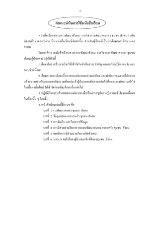 คําแนะนําในการใชหนังสือเรียน
หนังสือเรียนสาระการพัฒนาสังคม รายวิชาการพัฒนาตนเอง ชุมชน สังคม ระดับ
มัธยมศึกษาตอนปลาย เปนหนังสือเรียนที่จัดทําขึ้น สําหรับผูเรียนที่เปนนักศึกษาการศึกษานอก
ระบบ
ในการศึกษาหนังสือเรียนสาระการพัฒนาสังคม รายวิชาการพัฒนาตนเอง ชุมชน
สังคม ผูเรียนควรปฏิบัติดังนี้
1. ศึกษาโครงสรางรายวิชาใหเขาใจในหัวขอสาระสําคัญ ผลการเรียนรูที่คาดหวัง และ
ขอบขายเนื้อหา
2. ศึกษารายละเอียดเนื้อหาของแตละบทอยางละเอียด และทํากิจกรรมตามที่กําหนด
แลวตรวจสอบกับแนวเฉลยกิจกรรมทายเลม ถาผูเรียนตอบผิดควรกลับไปศึกษาและทําความเขาใจ
ในเนื้อหานั้นใหม ใหเขาใจกอนที่จะศึกษาเรื่องตอไป
3. ปฏิบัติกิจกรรมทายบทของแตละบท เพื่อเปนการสรุปความรู ความเขาใจของเนื้อหา
ในเรื่องนั้น ๆ อีกครั้ง
4. หนังสือเรียนเลมนี้มี 6 บท คือ
บทที่ 1 การพัฒนาตนเอง ชุมชน สังคม
บทที่ 2 ขอมูลตนเอง ครอบครัว ชุมชน สังคม
บทที่ 3 การจัดเก็บ และวิเคราะหขอมูล
บทที่ 4 การมีสวนรวมในการวางแผนพัฒนาตนเอง ครอบครัว ชุมชน สังคม
บทที่ 5 เทคนิคการมีสวนรวมในการจัดทําแผน
บทที่ 6 บทบาท หนาที่ของผูนํา/สมาชิกที่ดีของชุมชน สังคม
ก
 