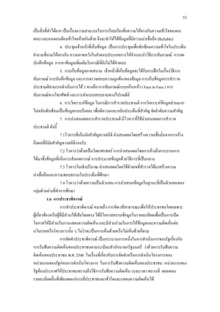 53
เปนสิ่งที่ทําไดยาก เปนเรื่องความสามารถในการเรียบเรียงขอความใหตรงกับความเขาใจของคน
ตอบ และคนตอบตองเขาใจคลายกันดวย จึงจะทําใหไดขอมูลที่มีความนาเชื่อถือ (Reliable)
4. ประชุมเจาหนาที่เก็บขอมูล เปนการประชุมเพื่อซักซอมความเขาใจในประเด็น
คําถามที่ถามใหตรงกัน ความคาดหวังในคําตอบประเภทการใหคําแนะนําวิธีการสัมภาษณ การจด
บันทึกขอมูล การหาขอมูลเพิ่มเติมในกรณีที่ยังไมไดคําตอบ
5. การเก็บขอมูลภาคสนาม เจาหนาที่เก็บขอมูลจะไดรับการฝกในเรื่องวิธีการ
สัมภาษณ การบันทึกขอมูล และการตรวจสอบความถูกตองของขอมูล การเก็บขอมูลการสํารวจ
ประชามติสามารถดําเนินการได 3 ทางคือ การสัมภาษณแบบเห็นหนา ( Face to Face ) การ
สัมภาษณทางโทรศัพท และการสงแบบสอบถามทางไปรษณีย
6. การวิเคราะหขอมูล ในกรณีการสํารวจประชามติ การวิเคราะหขอมูลสวนมาก
ไมสลับซับซอนเปนขอมูลแบบรอยละ เพื่อตีความและหยิบประเด็นที่สําคัญ จัดลําดับความสําคัญ
7. การนําเสนอผลการสํารวจประชามติ มีโวหารที่ใชนําเสนอผลการสํารวจ
ประชามติ ดังนี้
7.1โวหารที่เนนนัยสําคัญทางสถิติ นําเสนอผลโดยสรางความเชื่อมั่นจากการอาง
ถึงผลที่มีนัยสําคัญทางสถิติรองรับ
7.2 โวหารวาดวยเปนวิทยาศาสตร การนําเสนอผลโดยการอางถึงกระบวนการ
ไดมาซึ่งขอมูลที่เนนการสังเกตการณ การประมวลขอมูลดวยวิธีการที่เปนกลาง
7.3 โวหารในเชิงปริมาณ นําเสนอผลโดยใชตัวเลขที่สํารวจไดมาสรางความ
นาเชื่อถือและความชอบธรรมในประเด็นที่ศึกษา
7.4 โวหารวาดวยความเปนตัวแทน การนําเสนอขอมูลในฐานะที่เปนตัวแทนของ
กลุมตัวอยางที่ทําการศึกษา
1.6 การประชาพิจารณ
การทําประชาพิจารณ หมายถึง การจัดเวทีสาธารณะเพื่อใหประชาชนโดยเฉพาะ
ผูเกี่ยวของหรือผูที่มีสวนไดเสียโดยตรง ไดมีโอกาสทราบขอมูลในรายละเอียดเพื่อเปนการเปด
โอกาสใหมีสวนในการแสดงความคิดเห็น และมีสวนรวมในการใหขอมูลและความคิดเห็นตอ
นโยบายหรือโครงการนั้น ๆ ไมวาจะเปนการเห็นดวยหรือไมเห็นดวยก็ตาม
การจัดทําประชาพิจารณ เปนกระบวนการหนึ่งในการดําเนินการของรัฐเกี่ยวกับ
การรับฟงความคิดเห็นของประชาชนตามระเบียบสํานักนายกรัฐมนตรี วาดวยการรับฟงความ
คิดเห็นของประชาชน พ.ศ. 2548 ในเรื่องที่เกี่ยวกับการจัดทําหรือการดําเนินโครงการของ
หนวยงานของรัฐกอนการดําเนินโครงการ ในการรับฟงความคิดเห็นของประชาชน หนวยงานของ
รัฐตองประกาศใหประชาชนทราบถึงวิธีการรับฟงความคิดเห็น ระยะเวลา สถานที่ ตลอดจน
รายละเอียดอื่นที่เพียงพอแกการที่ประชาชนจะเขาใจและแสดงความคิดเห็นได
 