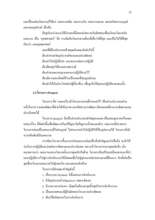 55
แยกเปนแตละกิจกรรมก็ไดแก แผนการผลิต แผนการเงิน แผนการตลาด แผนทรัพยากรมนุษย
และแผนอุปกรณ เปนตน
ปจจุบันหนวยงานไดนําแผนที่มีขอบขายความรับผิดชอบเชื่อมโยงนโยบายกับ
แผนงาน เปน “ยุทธศาสตร” คือ การตัดสินใจจากทางเลือกที่เชื่อวาดีที่สุด และเปนไปไดที่สุด
เรียกวา แผนยุทธศาสตร
แผนที่ดีตองประกอบดวยคุณลักษณะดังตอไปนี้
ตองกําหนดวัตถุประสงคของแผนอยางชัดเจน
ตองนําไปปฏิบัติงาย และสะดวกตอการปฏิบัติ
ตองยืดหยุนไดตามสภาพการณ
ตองกําหนดมาตรฐานของการปฏิบัติงานไว
ตองมีความละเอียดถี่ถวนเปนแผนที่สมบูรณแบบ
ตองทําใหเกิดประโยชนแกผูเกี่ยวของ เพื่อจูงใจใหทุกคนปฏิบัติตามแผนนั้น
2.2 โครงการ (Project)
โครงการ คือ “แผนหรือ เคาโครงการตามที่กําหนดไว” เปนสวนประกอบสวน
หนึ่งในการวางแผนพัฒนาที่ชวยใหเห็นภาพ และทิศทางการพัฒนา มีขอบเขตที่สามารถติดตามและ
ประเมินผลได
โครงการ (project) ถือเปนสวนประกอบสําคัญของแผน เปนแผนจุลภาคหรือแผน
เฉพาะเรื่อง ที่จัดทําขึ้นเพื่อพัฒนาหรือแกปญหาใดปญหาหนึ่งขององคกร แผนงานที่ปราศจาก
โครงการยอมเปนแผนงานที่ไมสมบูรณ ไมสามารถนําไปปฏิบัติใหเปนรูปธรรมได โครงการจึงมี
ความสัมพันธกับแผนงาน
การเขียนโครงการขึ้นมารองรับแผนงานยอมเปนสิ่งสําคัญและจําเปนยิ่ง จะทําให
งายในการปฏิบัติและงายตอการติดตามและประเมินผล เพราะถาโครงการบรรลุผลสําเร็จ นั่น
หมายความวา แผนงานและนโยบายนั้นบรรลุผลสําเร็จดวย โครงการจึงเปรียบเสมือนพาหนะที่นํา
แผนปฏิบัติการไปสูการดําเนินงานใหเกิดผลเพื่อไปสูจุดหมายปลายทางตามที่ตองการ อีกทั้งยังเปน
จุดเชื่อมโยงจากแผนงานไปสูแผนเงิน และแผนคนอีกดวย
โครงการมีลักษณะสําคัญดังนี้
1. เปนระบบ (System) มีขั้นตอนการดําเนินงาน
2. มีวัตถุประสงค (Objective) เฉพาะชัดเจน
3. มีระยะเวลาแนนอน (มีจุดเริ่มตนและจุดสิ้นสุดในการดําเนินงาน)
4. เปนเอกเทศและมีผูรับผิดชอบโครงการอยางชัดเจน
5. ตองใชทรัพยากรในการดําเนินการ
 