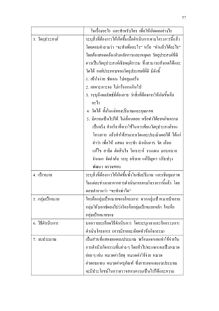 57
ในเรื่องอะไร และสําหรับใคร เพื่อใหเกิดผลอยางไร
3. วัตถุประสงค ระบุสิ่งที่ตองการใหเกิดขึ้นเมื่อดําเนินการตามโครงการนี้แลว
โดยตอบคําถามวา “จะทําเพื่ออะไร” หรือ “ทําแลวไดอะไร”
โดยตองสอดคลองกับหลักการและเหตุผล วัตถุประสงคที่ดี
ควรเปนวัตถุประสงคเชิงพฤติกรรม ซึ่งสามารถสังเกตไดและ
วัดได องคประกอบของวัตถุประสงคที่ดี มีดังนี้
1. เขาใจงาย ชัดเจน ไมคลุมเครือ
2. เฉพาะเจาะจง ไมกวางจนเกินไป
3. ระบุถึงผลลัพธที่ตองการ วาสิ่งที่ตองการใหเกิดขึ้นคือ
อะไร
4. วัดได ทั้งในแงของปริมาณและคุณภาพ
5. มีความเปนไปได ไมเลื่อนลอย หรือทําไดยากเกินความ
เปนจริง คํากริยาที่ควรใชในการเขียนวัตถุประสงคของ
โครงการ แลวทําใหสามารถวัดและประเมินผลได ไดแก
คําวา เพื่อให แสดง กระทํา ดําเนินการ วัด เลือก
แกไข สาธิต ตัดสินใจ วิเคราะห วางแผน มอบหมาย
จําแนก จัดลําดับ ระบุ อธิบาย แกปญหา ปรับปรุง
พัฒนา ตรวจสอบ
4. เปาหมาย ระบุสิ่งที่ตองการใหเกิดขึ้นทั้งในเชิงปริมาณ และเชิงคุณภาพ
ในแตละชวงเวลาจากการดําเนินการตามโครงการนี้แลว โดย
ตอบคําถามวา “จะทําเทาใด”
5. กลุมเปาหมาย ใครคือกลุมเปาหมายของโครงการ หากกลุมเปาหมายมีหลาย
กลุมใหบอกชัดลงไปวาใครคือกลุมเปาหมายหลัก ใครคือ
กลุมเปาหมายรอง
6. วิธีดําเนินการ บอกรายละเอียดวิธีดําเนินการ โดยระบุเวลาและกิจกรรมการ
ดําเนินโครงการ (ควรมีรายละเอียดหัวขอกิจกรรม)
7. งบประมาณ เปนสวนที่แสดงยอดงบประมาณ พรอมแจกแจงคาใชจายใน
การดําเนินกิจกรรมขั้นตาง ๆ โดยทั่วไปจะแจกแจงเปนหมวด
ยอย ๆ เชน หมวดคาวัสดุ หมวดคาใชจาย หมวด
คาตอบแทน หมวดคาครุภัณฑ ซึ่งการแจกแจงงบประมาณ
จะมีประโยชนในการตรวจสอบความเปนไปไดและความ
 