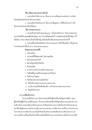 60
วิธีการเขียนรายงานจากการคนควา
1. รายงานคนควาเชิงรวบรวม เปนการรวบรวมขอมูลจากแหลงตาง ๆ มาเรียบ
เรียงปะติดปะตอกันอยางมีระบบระเบียบ
2. รายงานคนควาเชิงวิเคราะห เปนการนําขอมูลตาง ๆ ที่ไดมาวิเคราะห หรือ
คนหาคําตอบในประเด็นใหชัดเจน
วิธีการนําเสนอรายงาน
1. รายงานดวยปากเปลา (Oral Reports) หรือเสนอดวยวาจา โดยการเสนอแบบ
บรรยายตอที่ประชุมตอผูบังคับบัญชา ฯลฯ ในกรณีพิเศษเชนนี้ ควรจัดเตรียมหัวขอที่สําคัญ ๆ ไว
ใหพรอม โดยการคัดประเด็นเรื่องที่สําคัญ จัดลําดับเรื่องที่จะนําเสนอกอนหนาหลังไว
2. รายงานเปนลายลักษณอักษร (Written Reports) มักทําเปนรูปเลม เปนรูปแบบ
การนําเสนออยางเปนทางการ (Formal Presentation)
ลักษณะของรายงานที่ดี
1. ปกสวยเรียบ
2. กระดาษที่ใชมีคุณภาพดี มีขนาดถูกตอง
3. มีหมายเลขแสดงหนา
4. มีสารบัญหรือมีหัวขอเรื่อง
5. มีบทสรุปยอ
6. การเวนระยะในรายงานมีความเหมาะสม
7. ไมพิมพขอความใหแนนจนดูลานตาไปหมด
8. ไมมีการแก ขูดลบ
9. พิมพอยางสะอาดและดูเรียบรอย
10. มีผังหรือภาพประกอบตามความเหมาะสม
11. ควรมีการสรุปใหเหลือเพียงสั้น ๆ แลวนํามาแนบประกอบรายงาน
12. จัดรูปเลมสวยงาม
3.2 การเขียนโครงงาน
โครงงานเปนกิจกรรมการเรียนการสอนที่เนนผูเรียนเปนสําคัญอยางแทจริง เพราะ
ผูเรียนเปนผูที่สรางความรูดวยตนเอง เริ่มจากการเลือกหัวขอหรือปญหาที่มาจากความสนใจ ความ
สงสัย หรือความอยากรูอยากเห็นของตนเอง หัวขอของโครงงานควรเปนเรื่องใหม ที่เฉพาะเจาะจง
และที่สําคัญตองเหมาะสมกับความรูความสามารถของตน การเขียนโครงงานเปนการกําหนดกรอบ
ในการทํางาน การเขียนโครงงานโดยทั่วไปจะมีองคประกอบเชนเดียวกับการเขียนโครงการ แต
โครงงานเปนงานที่ทําเสร็จแลวจะมีชิ้นงานดวยเมื่อมีโครงงาน และดําเนินการจัดทําโครงงานเสร็จ
 