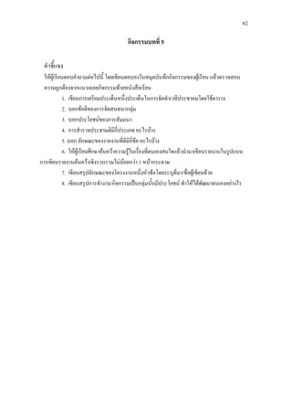 62
กิจกรรมบทที่ 5
คําชี้แจง
ใหผูเรียนตอบคําถามตอไปนี้ โดยเขียนตอบลงในสมุดบันทึกกิจกรรมของผูเรียน แลวตรวจสอบ
ความถูกตองจากแนวเฉลยกิจกรรมทายหนังสือเรียน
1. เขียนการเตรียมประเด็นหนึ่งประเด็นในการจัดทําเวทีประชาคมโดยใชตาราง
2. บอกขอดีของการจัดสนทนากลุม
3. บอกประโยชนของการสัมมนา
4. การสํารวจประชามติมีกี่ประเภท อะไรบาง
5. บอก ลักษณะของรายงานที่ดีมีกี่ขอ อะไรบาง
6. ใหผูเรียนศึกษาคนควาความรูในเรื่องที่ตนเองสนใจแลวนํามาเขียนรายงานในรูปแบบ
การเขียนรายงานคนควาเชิงรวบรวมไมนอยกวา 1 หนากระดาษ
7. เขียนสรุปลักษณะของโครงงานหนึ่งหัวขอโดยระบุที่มา/ชื่อผูเขียนดวย
8. เขียนสรุปการทํางาน/กิจกรรมเปนกลุมนั้นมีประโยชน ทําใหไดพัฒนาตนเองอยางไร
 