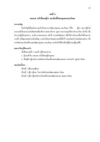 63
บทที่ 6
บทบาท หนาที่ของผูนํา สมาชิกที่ดีของชุมชนและสังคม
สาระสําคัญ
สิ่งสําคัญที่มีผลตอความสําเร็จของการพัฒนาชุมชน และสังคม ก็คือ ผูนํา เพราะผูนํามี
ภาระหนาที่และความรับผิดชอบที่จะตองวางแผน สั่งการ ดูแล และควบคุมใหการทํางานใด ๆ สําเร็จ ซึ่ง
ในการปฏิบัติงานตาง ๆ จะมีการแบงบทบาท หนาที่ ความรับผิดชอบ เพื่อใหการทํางานเปนไปดวยความ
ราบรื่น มีปญหาอุปสรรคนอยที่สุด งานสําเร็จตามวัตถุประสงคที่ตั้งไว และเกิดประโยชนตอองคการ ซึ่ง
การจัดทําและขับเคลื่อนแผนพัฒนาชุมชน และสังคม จะสําเร็จไดก็จะตองมีผูนําและผูตามที่ดี
ผลการเรียนรูที่คาดหวัง
เมื่อศึกษาบทที่ 6 จบแลว ผูเรียนสามารถ
1. รูและเขาใจ บทบาท หนาที่ของผูนําชุมชน
2. เปนผูนํา ผูตามในการจัดทําและขับเคลื่อนแผนพัฒนาตนเอง ครอบครัว ชุมชน สังคม
ขอบขายเนื้อหา
เรื่องที่ 1 ผูนําและผูตาม
เรื่องที่ 2 ผูนํา ผูตาม ในการจัดทําแผนพัฒนาชุมชน สังคม
เรื่องที่ 3 ผูนํา ผูตามในการขับเคลื่อนแผนพัฒนาตนเอง ชุมชน สังคม
 
