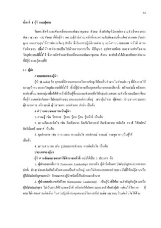 64
เรื่องที่ 1 ผูนําและผูตาม
ในการจัดทําและขับเคลื่อนแผนพัฒนาชุมชน สังคม สิ่งสําคัญที่มีผลตอความสําเร็จของการ
พัฒนาชุมชน และสังคม ก็คือผูนํา เพราะผูนํามีภาระหนาที่และความรับผิดชอบที่จะตองวางแผน สั่งการ
ดูแล และควบคุมใหการทํางานใด ๆ สําเร็จ ซึ่งในการปฏิบัติงานตาง ๆ จะมีการแบงบทบาท หนาที่ ความ
รับผิดชอบ เพื่อใหการทํางานเปนไปดวยความราบรื่น มีปญหา อุปสรรคนอย และงานสําเร็จตาม
วัตถุประสงคที่ตั้งไว ซึ่งการจัดทําและขับเคลื่อนแผนพัฒนาชุมชน สังคม จะสําเร็จไดตองอาศัยการทํางาน
ที่มีผูนําและผูตามที่ดี
1.1 ผูนํา
ความหมายของผูนํา
ผูนํา (Leader) คือ บุคคลที่มีความสามารถในการชักจูงใหคนอื่นทํางานในสวนตาง ๆ ที่ตองการให
บรรลุเปาหมายและวัตถุประสงคที่ตั้งไว ทั้งนี้ผูนําอาจเปนบุคคลที่มาจากการเลือกตั้ง หรือแตงตั้ง หรือการ
ยกยองขึ้นมาของกลุม เพื่อใหทําหนาที่เปนผูชี้แนะและชวยเหลือใหกลุมประสบความสําเร็จ และมีการเขียน
ชื่อผูนําแตกตางกันออกไปตามลักษณะงานและองคการที่อยู เชน ผูบริหาร ผูจัดการ ประธานกรรมการ
ผูอํานวยการ อธิการบดี ผูวาราชการ นายอําเภอ กํานัน เปนตน
องคประกอบของความเปนผูนํา
1. ความรู เชน วิชาการ รูรอบ รูตน รูคน รูหนาที่ เปนตน
2. ความคิดและจิตใจ เชน คิดเชิงบวก คิดเชิงวิเคราะห คิดเชิงระบบ หลักคิด สมาธิ วิสัยทัศน
คิดริเริ่มสรางสรรค เปนตน
3. บุคลิกภาพ เชน การวางตน ความมั่นใจ เอกลักษณ อารมณ การพูด การเปนผูให
เปนตน
4. ความสามารถ เชน รูปแบบการทํางาน การตัดสินใจ เปนตน
ประเภทของผูนํา
ผูนําตามลักษณะของการใชอํานาจหนาที่ แบงไดเปน 3 ประเภท คือ
1. ผูนําแบบเผด็จการ (Autocratic Leadership) หมายถึง ผูนําที่เนนการบังคับบัญชาและการออก
คําสั่ง มักจะทําการตัดสินใจดวยตนเองเปนสวนใหญ และไมคอยมอบหมายอํานาจหนาที่ใหแกผูตามหรือ
ผูใตบังคับบัญชามากนัก ลักษณะของผูนําชนิดนี้เปนลักษณะเจานาย
2. ผูนําแบบประชาธิปไตย (Democratic Leadership) เปนผูนําที่ใหความสําคัญกับผูตามหรือ
ผูใตบังคับบัญชา ไมเนนการใชอํานาจหนาที่ หรือกอใหเกิดความเกรงกลัวในตัวผูนํา แตจะใหโอกาส ผู
ตาม ไดแสดงความคิดเห็น ในการปฏิบัติงานทุกคนจะมีโอกาสเขารวมพิจารณาและรวมตัดสินใจไดดวย
 