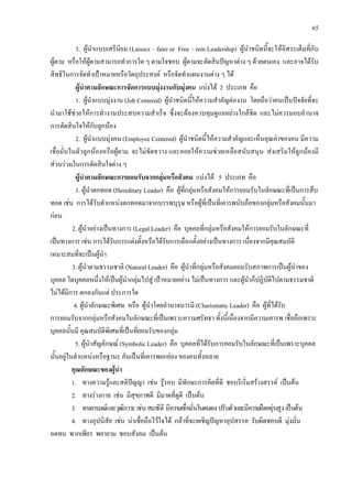 65
3. ผูนําแบบเสรีนิยม (Laissez – faire or Free – rein Leadership) ผูนําชนิดนี้จะใหอิสระเต็มที่กับ
ผูตาม หรือใหผูตามสามารถทําการใด ๆ ตามใจชอบ ผูตามจะตัดสินปญหาตาง ๆ ดวยตนเอง และอาจไดรับ
สิทธิในการจัดทําเปาหมายหรือวัตถุประสงค หรือจัดทําแผนงานตาง ๆ ได
ผูนําตามลักษณะการจัดการแบบมุงงานกับมุงคน แบงได 2 ประเภท คือ
1. ผูนําแบบมุงงาน (Job Centered) ผูนําชนิดนี้ใหความสําคัญตองาน โดยถือวาคนเปนปจจัยที่จะ
นํามาใชชวยใหการทํางานประสบความสําเร็จ ซึ่งจะตองควบคุมดูแลอยางใกลชิด และไมควรมอบอํานาจ
การตัดสินใจใหกับลูกนอง
2. ผูนําแบบมุงคน (Employee Centered) ผูนําชนิดนี้ใหความสําคัญและเห็นคุณคาของคน มีความ
เชื่อมั่นในตัวลูกนองหรือผูตาม จะไมขัดขวาง และคอยใหความชวยเหลือสนับสนุน สงเสริมใหลูกนองมี
สวนรวมในการตัดสินใจตาง ๆ
ผูนําตามลักษณะการยอมรับจากกลุมหรือสังคม แบงได 5 ประเภท คือ
1. ผูนําตกทอด (Hereditary Leader) คือ ผูที่กลุมหรือสังคมใหการยอมรับในลักษณะที่เปนการสืบ
ทอด เชน การไดรับตําแหนงตกทอดมาจากบรรพบุรุษ หรือผูที่เปนที่เคารพนับถือของกลุมหรือสังคมนั้นมา
กอน
2. ผูนําอยางเปนทางการ (Legal Leader) คือ บุคคลที่กลุมหรือสังคมใหการยอมรับในลักษณะที่
เปนทางการ เชน การไดรับการแตงตั้งหรือไดรับการเลือกตั้งอยางเปนทางการ เนื่องจากมีคุณสมบัติ
เหมาะสมที่จะเปนผูนํา
3. ผูนําตามธรรมชาติ (Natural Leader) คือ ผูนําที่กลุมหรือสังคมยอมรับสภาพการเปนผูนําของ
บุคคล ใดบุคคลหนึ่งใหเปนผูนํากลุมไปสู เปาหมายอยาง ไมเปนทางการ และผูนําก็ปฏิบัติไปตามธรรมชาติ
ไมไดมีการ ตกลงกันแต ประการใด
4. ผูนําลักษณะพิเศษ หรือ ผูนําโดยอํานาจบารมี (Charismatic Leader) คือ ผูที่ไดรับ
การยอมรับจากกลุมหรือสังคมในลักษณะที่เปนเพราะความศรัทธา ทั้งนี้เนื่องจากมีความเคารพ เชื่อถือเพราะ
บุคคลนั้นมี คุณสมบัติพิเศษที่เปนที่ยอมรับของกลุม
5. ผูนําสัญลักษณ (Symbolic Leader) คือ บุคคลที่ไดรับการยอมรับในลักษณะที่เปนเพราะบุคคล
นั้นอยูในตําแหนงหรือฐานะ อันเปนที่เคารพยกยอง ของคนทั้งหลาย
คุณลักษณะของผูนํา
1. ทางความรูและสติปญญา เชน รูรอบ มีทักษะการคิดที่ดี ชอบริเริ่มสรางสรรค เปนตน
2. ทางรางกาย เชน มีสุขภาพดี มีมาดที่ดูดี เปนตน
3. ทางอารมณและวุฒิภาวะเชนสมาธิดี มีความเชื่อมั่นในตนเองปรับตัวและมีความยืดหยุนสูง เปนตน
4. ทางอุปนิสัย เชน นาเชื่อถือไวใจได กลาที่จะเผชิญปญหาอุปสรรค รับผิดชอบดี มุงมั่น
อดทน พากเพียร พยายาม ชอบสังคม เปนตน
 