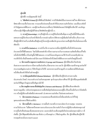 66
ผูนําที่ดี
ผูนําที่ดี ควรมีคุณสมบัติ ดังนี้
1. วิสัยทัศน (Vision) ผูนําที่ดีตองมีวิสัยทัศน การมีวิสัยทัศนเปนการมองการณไกล เพื่อกําหนด
ทิศทางที่ควรจะเปนในอนาคต การมองเห็นกอนคนอื่นจะทําใหประสบความสําเร็จกอน และเปนแรงขับที่
นําไปสูจุดหมายที่ตองการ และผูนําจะตองสามารถสื่อสารวิสัยทัศนของตนไปยังผูเกี่ยวของได และชักจูง
หรือกระตุนใหผูตามพึงปฏิบัติไปตามวิสัยทัศนของผูนํานั้น ๆ
2. ความรู (Knowledge) การเปนผูนํานั้น ความรูเปนสิ่งจําเปนที่สุด ความรูในที่นี้มิไดหมายถึง
เฉพาะความรูเกี่ยวกับงานในหนาที่เทานั้น หากแตรวมถึงการใฝหาความรูเพิ่มเติมในดานอื่นๆ ดวย การจะ
เปนผูนําที่ดี หัวหนางานจึงตองเปนผูรอบรู ยิ่งรอบรูมากเพียงใด ฐานะแหงความเปนผูนําก็จะยิ่งมั่นคงมากขึ้น
เพียงนั้น
3. ความริเริ่ม (Initiative) ความริเริ่ม คือ ความสามารถที่จะปฏิบัติสิ่งหนึ่งสิ่งใดในขอบเขต
อํานาจหนาที่ไดดวยตนเอง โดยไมตองคอยคําสั่ง หรือความสามารถในการแสดงความคิดเห็นที่จะแกไขสิ่ง
หนึ่งสิ่งใดใหดีขึ้น หรือเจริญขึ้นไดดวยตนเอง ความริเริ่มจะเจริญงอกงามได หัวหนางานจะตองมีความ
กระตือรือรน คือมีใจจดจองานดี มีความเอาใจใสตอหนาที่ มีพลังใจที่ตองการความสําเร็จอยูเบื้องหนา
4. มีความกลาหาญและความเด็ดขาด ( Courage and Firmness) ผูนําที่ดีจะตองไมกลัวตอ
อันตราย ความยากลําบาก หรือความเจ็บปวดใดๆ ทั้งทางกาย วาจา และใจ ผูนําที่มีความกลาหาญ จะชวยให
สามารถเผชิญตองานตางๆ ใหสําเร็จลุลวงไปได นอกจากความกลาหาญแลว ความเด็ดขาดก็เปนลักษณะ
หนึ่งที่จะตองทําใหเกิดในตัวของผูนํา
5. การมีมนุษยสัมพันธ (Human Relations) ผูนําที่ดีจะตองรูจักประสานความคิด
ประสานประโยชน สามารถทํางานรวมกับคนทุกเพศ ทุกวัย ทุกระดับการศึกษาได ผูนําที่มีมนุษยสัมพันธดี
จะชวยใหปญหาใหญกลายเปนปญหาเล็กได
6. มีความยุติธรรมและซื่อสัตยสุจริต ( Fairness and Honesty) ผูนําที่ดีจะตองอาศัยหลัก
ของความถูกตอง หลักแหงเหตุผลและความซื่อสัตยสุจริตตอตนเองและผูอื่น เปนเครื่องมือในการวินิจฉัยสั่ง
การ หรือปฏิบัติงานดวยจิตที่ปราศจากอคติ ปราศจากความลําเอียง ไมเลนพรรคเลนพวก
7. มีความอดทน (Patience) ความอดทนจะเปนพลังอันหนึ่งที่จะผลักดันงานใหไปสู
จุดหมายปลายทางไดอยางแทจริง
8. มีความตื่นตัว ( Alertness ) ความตื่นตัว หมายถึง ความระมัดระวัง ความสุขุม รอบคอบ
ความไมประมาท ไมยืดยาดหรือขาดความกระฉับกระเฉง มีความฉับไวในการปฏิบัติงานทันตอเหตุการณ
ความตื่นตัวเปนลักษณะที่แสดงออกทางกาย และทางจิตใจ จะตองหยุดคิดไตรตรองตอเหตุการณตาง ๆ ที่
เกิดขึ้น รูจักใชดุลยพินิจที่จะพิจารณาสิ่งตาง ๆ หรือเหตุตาง ๆ ไดอยางถูกตอง คือ ผูนําที่ดีจะตองรูจักวิธี
ควบคุมตัวเองนั่นเอง (Self Control)
 