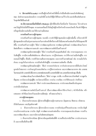 67
9. มีความภักดี (Loyalty) การเปนผูนําหรือหัวหนาที่ดีนั้น จําเปนตองมีความจงรักภักดีตอหมู
คณะ ตอสวนรวมและตอองคการ ความภักดีนี้ จะชวยใหผูนําไดรับความไววางใจ และปกปองภัยอันตราย
ในทุกทิศไดเปนอยางดี
10. มีความสงบเสงี่ยมไมถือตัว (Modesty) ผูนําที่ดีจะตองไมหยิ่งยโส ไมจองหอง ไมวางอํานาจ
และไมภูมิใจในสิ่งที่ไรเหตุผล ความสงบเสงี่ยมนี้ ถามีอยูในผูนําหรือหัวหนางานคนใดแลว ก็จะทําใหผูตาม
หรือลูกนองมีความนับถือ และใหความรวมมือเสมอ
การเสริมสรางภาวะผูนําชุมชน
การเสริมสรางภาวะผูนําชุมชน หมายถึง การทําใหผูนําชุมชนมีภาวะผูนําเพิ่มขึ้น หรือการทําให
ผูนําชุมชนมีการปรับปรุงความสามารถในการทําหนาที่หรือการเขาไปมีบทบาทในแตละดานใหกับชุมชนได
ดีขึ้น การเสริมสรางภาวะผูนํา ไดแก การพัฒนาบุคลิกภาพ การพัฒนารูปลักษณ การพัฒนาทักษะในการ
ติดตอสื่อสาร การพัฒนาความทรงจํา และการพัฒนาความคิดริเริ่มสรางสรรค
การพัฒนาบุคลิกภาพของผูนํา ไดแก การเสริมสรางมนุษยสัมพันธ เชน การควบคุมตนเอง การ
รับฟงผูอื่น การมีความซื่อสัตยตองาน เพื่อนรวมงาน การรูจักถอมตน การใหความรวมมือกับผูอื่น การ
ถนอมน้ําใจผูอื่น เปนตน การเขาใจความตองการของชุมชน และการสรางภาพลักษณ เชน ความมั่นใจใน
ตัวเอง แรงจูงใจในการทํางาน การปรับตัวเขากับผูอื่น การแสดงความคิดเห็น เปนตน
การพัฒนารูปลักษณของผูนํา ไดแก การออกกําลังกาย การรับประทานอาหารที่เปนประโยชน
ถูกหลักโภชนาการ การรักษารูปรางและสัดสวน การรูจักการแตงกาย และการพัฒนามารยาท เชน มารยาท
ในการแนะนําตัว มารยาทในโตะอาหารมารยาทตอคนรอบขาง มารยาทในที่ทํางานมารยาทในการประชุม เปนตน
การพัฒนาทักษะในการติดตอสื่อสาร ไดแก การพูด การฟง การสื่อสารทางโทรศัพท การพูดใน
ที่ชุมชน การวิเคราะหกลุมผูฟง การวิเคราะหเนื้อหา การอาน การเขียน การใหคําแนะนํา คําปรึกษา
การพัฒนาความทรงจํา ไดแก การจํารายละเอียดของงาน การจํารายละเอียดเกี่ยวกับบุคคล
การจําเกี่ยวกับตัวเลข
การพัฒนาความคิดริเริ่มสรางสรรค เปนการพัฒนาเพื่อหาวิธีการใหม ๆ ทําใหกลาคิด กลา
แสดงออก ทําใหมองโลกกวางและมีความยืดหยุน สรางผลงานใหม ๆ
ภาวะผูนําของชุมชน
1. ดานการบริหารตนเอง ผูนําควรเปนผูมีความรูความสามารถ มีคุณธรรม ศีลธรรม จริยธรรม
มีวินัยในตนเอง และมีบุคลิกภาพดี
2. ดานการบริหารงาน ผูนําควรมีการวางแผน การปรับปรุงแกไขงบประมาณ การเงิน บัญชี
การบริหารงบประมาณ การเงิน บัญชี การพัฒนางานอยางตอเนื่อง การควบคุมและประเมินผล การสราง
และการพัฒนาทีมงาน และการมีความรับผิดชอบตอชุมชน
3. ดานการบริหารสังคม ผูนําควรมีมนุษยสัมพันธที่ดี ความเปนประชาธิปไตย การประสานงาน
ดี และการเปนที่ปรึกษาที่ดี
 