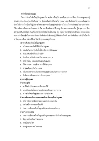 68
หนาที่ของผูนําชุมชน
ในการทําหนาที่เปนผูนําชุมชนนั้น จะตองเปนผูรักษาหรือประสานใหสมาชิกของชุมชนอยู
รวมกัน คือ ตองอยูใกลชิดกับชุมชน มีความสัมพันธกับคนในชุมชน และเปนที่ยอมรับของคนในชุมชน
อีกทั้งผูนําจะตองเปนผูปฎิบัติภารกิจของชุมชนใหบรรลุวัตถุประสงค คือ ตองรับผิดชอบในกระบวนการ
วิธีการทํางานดวยความมั่นคงและเขาใจ และตองทํางานใหบรรลุเปาหมาย นอกจากนั้น ผูนําชุมชนจะตอง
มีบทบาทในการสนับสนุนใหเกิดการติดตอสัมพันธในกลุม คือ จะตองปฏิบัติงานในลักษณะอํานวยความ
สะดวกใหสมาชิกในชุมชนเกิดการติดตอสัมพันธและปฏิบัติตอกันดวยดี การติดตอสื่อสารที่ดีจึงเปนสิ่ง
สําคัญ และเปนการชวยใหหนาที่ผูนําชุมชนบรรลุเปาหมาย
แนวทางในการทําหนาที่ผูนําชุมชน
1. สรางความสามัคคีใหเกิดขึ้นในชุมชน
2. กระตุนใหสมาชิกทําสิ่งที่เปนประโยชนตอชุมชน
3. พัฒนาสมาชิกใหเกิดภาวะผูนํา
4. รวมกับสมาชิกกําหนดเปาหมายของชุมชน
5. บริหารงาน และประสานงานในชุมชน
6. ใหคําแนะนํา และชี้แนวทางใหกับชุมชน
7. บํารุงขวัญสมาชิกในชุมชน
8. เปนตัวแทนชุมชนในการติดตอประสานงานกับหนวยงานอื่น ๆ
9. รับผิดชอบตอผลการกระทําของชุมชน
บทบาทผูนําชุมชน
ดานเศรษฐกิจ
1. ทําใหครัวเรือนสามารถพึ่งตนเองได
2. สงเสริมอาชีพที่ตอบสนองตอความตองการของชุมชน
3. สงเสริมวิสาหกิจชุมชนตามความเหมาะสม
ดานการจัดการทรัพยากรธรรมชาติและสิ่งแวดลอมในชุมชน
1. บริหารจัดการทรัพยากรธรรมชาติอยางเหมาะสม
2. เสริมสรางสภาพแวดลอมที่ดี
3. วางระบบโครงสรางพื้นฐานเพียงพอตอความตองการ
ดานสุขภาพอนามัย
1. วางระบบโครงสรางพื้นฐานเพื่อสุขภาพจากการมีสวนรวมของชุมชน
2. จัดการเพื่อเสริมสรางสุขภาพ
3. การปองกันโรค
4. การดูแลสุขภาพดวยตนเอง
 