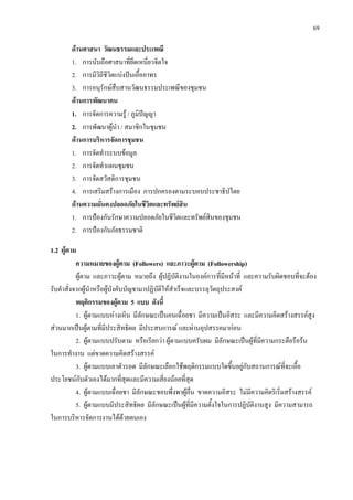 69
ดานศาสนา วัฒนธรรมและประเพณี
1. การนับถือศาสนาที่ยึดเหนี่ยวจิตใจ
2. การมีวิถีชีวิตแบงปนเอื้ออาทร
3. การอนุรักษสืบสานวัฒนธรรมประเพณีของชุมชน
ดานการพัฒนาคน
1. การจัดการความรู / ภูมิปญญา
2. การพัฒนาผูนํา / สมาชิกในชุมชน
ดานการบริหารจัดการชุมชน
1. การจัดทําระบบขอมูล
2. การจัดทําแผนชุมชน
3. การจัดสวัสดิการชุมชน
4. การเสริมสรางการเมือง การปกครองตามระบอบประชาธิปไตย
ดานความมั่นคงปลอดภัยในชีวิตและทรัพยสิน
1. การปองกันรักษาความปลอดภัยในชีวิตและทรัพยสินของชุมชน
2. การปองกันภัยธรรมชาติ
1.2 ผูตาม
ความหมายของผูตาม (Followers) และภาวะผูตาม (Followership)
ผูตาม และภาวะผูตาม หมายถึง ผูปฏิบัติงานในองคการที่มีหนาที่ และความรับผิดชอบที่จะตอง
รับคําสั่งจากผูนําหรือผูบังคับบัญชามาปฏิบัติใหสําเร็จและบรรลุวัตถุประสงค
พฤติกรรมของผูตาม 5 แบบ ดังนี้
1. ผูตามแบบหางเหิน มีลักษณะเปนคนเฉื่อยชา มีความเปนอิสระ และมีความคิดสรางสรรคสูง
สวนมากเปนผูตามที่มีประสิทธิผล มีประสบการณ และผานอุปสรรคมากอน
2. ผูตามแบบปรับตาม หรือเรียกวา ผูตามแบบครับผม มีลักษณะเปนผูที่มีความกระตือรือรน
ในการทํางาน แตขาดความคิดสรางสรรค
3. ผูตามแบบเอาตัวรอด มีลักษณะเลือกใชพฤติกรรมแบบใดขึ้นอยูกับสถานการณที่จะเอื้อ
ประโยชนกับตัวเองไดมากที่สุดและมีความเสี่ยงนอยที่สุด
4. ผูตามแบบเฉื่อยชา มีลักษณะชอบพึ่งพาผูอื่น ขาดความอิสระ ไมมีความคิดริเริ่มสรางสรรค
5. ผูตามแบบมีประสิทธิผล มีลักษณะเปนผูที่มีความตั้งใจในการปฏิบัติงานสูง มีความสามารถ
ในการบริหารจัดการงานไดดวยตนเอง
 