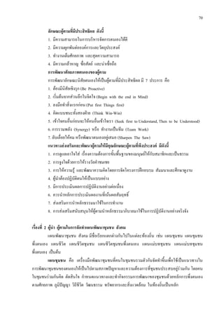 70
ลักษณะผูตามที่มีประสิทธิผล ดังนี้
1. มีความสามารถในการบริหารจัดการตนเองไดดี
2. มีความผูกพันตอองคการและวัตถุประสงค
3. ทํางานเต็มศักยภาพ และสุดความสามารถ
4. มีความกลาหาญ ซื่อสัตย และนาเชื่อถือ
การพัฒนาศักยภาพตนเองของผูตาม
การพัฒนาลักษณะนิสัยตนเองใหเปนผูตามที่มีประสิทธิผล มี 7 ประการ คือ
1. ตองมีนิสัยเชิงรุก (Be Proactive)
2. เริ่มตนจากสวนลึกในจิตใจ (Begin with the end in Mind)
3. ลงมือทําสิ่งแรกกอน (Put first Things first)
4. คิดแบบชนะทั้งสองฝาย (Think Win-Win)
5. เขาใจคนอื่นกอนจะใหคนอื่นเขาใจเรา (Seek first to Understand, Then to be Understood)
6. การรวมพลัง (Synergy) หรือ ทํางานเปนทีม (Team Work)
7. ลับเลื่อยใหคม หรือพัฒนาตนเองอยูเสมอ (Sharpen The Saw)
แนวทางสงเสริมและพัฒนาผูตามใหมีคุณลักษณะผูตามที่พึงประสงค มีดังนี้
1. การดูแลเอาใจใส เรื่องความตองการขั้นพื้นฐานของมนุษยใหกับสมาชิกและเปนธรรม
2. การจูงใจดวยการใหรางวัลคําชมเชย
3. การใหความรู และพัฒนาความคิดโดยการจัดโครงการฝกอบรม สัมมนาและศึกษาดูงาน
4. ผูนําตองปฏิบัติตนใหเปนแบบอยาง
5. มีการประเมินผลการปฏิบัติงานอยางตอเนื่อง
6. ควรนําหลักการประเมินผลงานที่เนนผลสัมฤทธิ์
7. สงเสริมการนําหลักธรรมมาใชในการทํางาน
8. การสงเสริมสนับสนุนใหผูตามนําหลักธรรมาภิบาลมาใชในการปฏิบัติงานอยางจริงจัง
เรื่องที่ 2 ผูนํา ผูตามในการจัดทําแผนพัฒนาชุมชน สังคม
แผนพัฒนาชุมชน สังคม มีชื่อเรียกแตกตางกันไปในแตละทองถิ่น เชน แผนชุมชน แผนชุมชน
พึ่งตนเอง แผนชีวิต แผนชีวิตชุมชน แผนชีวิตชุมชนพึ่งตนเอง แผนแมบทชุมชน แผนแมบทชุมชน
พึ่งตนเอง เปนตน
แผนชุมชน คือ เครื่องมือพัฒนาชุมชนที่คนในชุมชนรวมตัวกันจัดทําขึ้นเพื่อใชเปนแนวทางใน
การพัฒนาชุมชนของตนเองใหเปนไปตามสภาพปญหาและความตองการที่ชุมชนประสบอยูรวมกัน โดยคน
ในชุมชนรวมกันคิด ตัดสินใจ กําหนดแนวทางและทํากิจกรรมการพัฒนาของชุมชนดวยหลักการพึ่งตนเอง
ตามศักยภาพ ภูมิปญญา วิถีชีวิต วัฒนธรรม ทรัพยากรและสิ่งแวดลอม ในทองถิ่นเปนหลัก
 