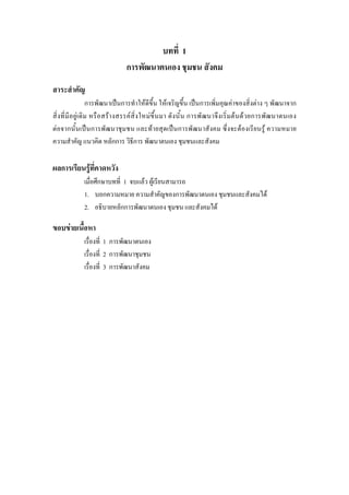 บทที่ 1
การพัฒนาตนเอง ชุมชน สังคม
สาระสําคัญ
การพัฒนาเปนการทําใหดีขึ้น ใหเจริญขึ้น เปนการเพิ่มคุณคาของสิ่งตาง ๆ พัฒนาจาก
สิ่งที่มีอยูเดิม หรือสรางสรรคสิ่งใหมขึ้นมา ดังนั้น การพัฒนาจึงเริ่มตนดวยการพัฒนาตนเอง
ตอจากนั้นเปนการพัฒนาชุมชน และทายสุดเปนการพัฒนาสังคม ซึ่งจะตองเรียนรู ความหมาย
ความสําคัญ แนวคิด หลักการ วิธีการ พัฒนาตนเอง ชุมชนและสังคม
ผลการเรียนรูที่คาดหวัง
เมื่อศึกษาบทที่ 1 จบแลว ผูเรียนสามารถ
1. บอกความหมาย ความสําคัญของการพัฒนาตนเอง ชุมชนและสังคมได
2. อธิบายหลักการพัฒนาตนเอง ชุมชน และสังคมได
ขอบขายเนื้อหา
เรื่องที่ 1 การพัฒนาตนเอง
เรื่องที่ 2 การพัฒนาชุมชน
เรื่องที่ 3 การพัฒนาสังคม
 