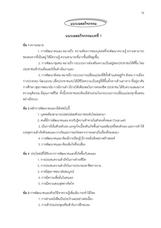 75
แนวเฉลยกิจกรรม
แนวเฉลยกิจกรรมบทที่ 1
ขอ 1 ความหมาย
1. การพัฒนาตนเอง หมายถึง ความตองการของบุคคลที่จะพัฒนาความรู ความสามารถ
ของตนจากที่เปนอยู ใหมีความรู ความสามารถที่มากขึ้นหรือสูงขึ้น
2. การพัฒนาชุมชน หมายถึง กระบวนการสงเสริมความเปนอยูของประชาชนใหดีขึ้น โดย
ประชาชนเขารวมมือและริเริ่มดําเนินงานเอง
3. การพัฒนาสังคม หมายถึง กระบวนการเปลี่ยนแปลงที่ดีทั้งดานเศรษฐกิจ สังคม การเมือง
การปกครอง วัฒนธรรม เพื่อประชาชนจะไดมีชีวิตความเปนอยูที่ดีขึ้นทั้งทางดานอาหาร ที่อยูอาศัย
การศึกษา สุขภาพอนามัย การมีงานทํา มีรายไดเพียงพอในการครองชีพ ประชาชน ไดรับความเสมอภาค
ความยุติธรรม มีคุณภาพชีวิต ทั้งนี้ประชาชนจะตองมีสวนรวมในกระบวนการเปลี่ยนแปลงทุกขั้นตอน
อยางมีระบบ
ขอ 3 หลักการพัฒนาตนเอง มีดังตอไปนี้
1. บุคคลตองสามารถปลดปลอยศักยภาพระดับใหมออกมา
2. คนที่มีการพัฒนาตนเอง ควรรับรูความทาทายในตัวคนทั้งหมด (Total self)
3. เปนการริเริ่มดวยตัวเอง แรงจูงใจเบื้องตนเกิดขึ้นผานผลสัมฤทธิ์ของตัวเอง และการทําให
บรรลุความสําเร็จดวยตนเอง รางวัลและการลงโทษจากภายนอกเปนเรื่องที่รองลงมา
4. การพัฒนาตนเอง ตองมีการเรียนรู มีการหยั่งเชิงอยางสรางสรรค
5. การพัฒนาตนเอง ตองเต็มใจที่จะเสี่ยง
ขอ 4 ประโยชนที่ไดรับจากการพัฒนาตนเองที่เกิดขึ้นกับตนเอง
1. การประสบความสําเร็จในการดํารงชีวิต
2. การประสบความสําเร็จในการประกอบอาชีพการงาน
3. การมีสุขภาพอนามัยสมบูรณ
4. การมีความเชื่อมั่นในตนเอง
5. การมีความสงบสุขทางจิตใจ
ขอ 5 การพัฒนาตนเองดวยวิธีหาความรูเพิ่มเติม กระทําไดโดย
1. การอานหนังสือเปนประจําและอยางตอเนื่อง
2. การเขารวมประชุมหรือเขารับการฝกอบรม
 