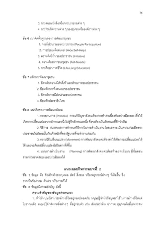 76
3. การสอนหนังสือหรือการบรรยายตาง ๆ
4. การรวมกิจกรรมตาง ๆ ของชุมชนหรือองคการตาง ๆ
ขอ 6 แนวคิดพื้นฐานของการพัฒนาชุมชน
1. การมีสวนรวมของประชาชน (People Participation)
2. การชวยเหลือตนเอง (Aide Self-Help)
3. ความคิดริเริ่มของประชาชน (Initiative)
4. ความตองการของชุมชน (Felt-Needs)
5. การศึกษาภาคชีวิต (Life-Long Education)
ขอ 7 หลักการพัฒนาชุมชน
1. ยึดหลักความมีศักดิ์ศรี และศักยภาพของประชาชน
2. ยึดหลักการพึ่งตนเองของประชาชน
3. ยึดหลักการมีสวนรวมของประชาชน
4. ยึดหลักประชาธิปไตย
ขอ 8 แนวคิดของการพัฒนาสังคม
1. กระบวนการ (Process) การแกปญหาสังคมตองกระทําตอเนื่องกันอยางมีระบบ เพื่อให
เกิดการเปลี่ยนแปลงจากลักษณะหนึ่งไปสูอีกลักษณะหนึ่ง ซึ่งจะตองเปนลักษณะที่ดีกวาเดิม
2. วิธีการ (Method) การกําหนดวิธีการในการดําเนินงาน โดยเฉพาะเนนความรวมมือของ
ประชาชนในสังคมนั้นกับเจาหนาที่ของรัฐบาลที่จะทํางานรวมกัน
3. กรรมวิธีเปลี่ยนแปลง (Movement) การพัฒนาสังคมจะตองทําใหเกิดการเปลี่ยนแปลงให
ได และจะตองเปลี่ยนแปลงไปในทางที่ดีขึ้น
4. แผนการดําเนินงาน (Planning) การพัฒนาสังคมจะตองทําอยางมีแผน มีขั้นตอน
สามารถตรวจสอบ และประเมินผลได
แนวเฉลยกิจกรรมบทที่ 2
ขอ 1 ขอมูล คือ ขอเท็จจริงของบุคคล สัตว สิ่งของ หรือเหตุการณตาง ๆ ที่เกิดขึ้น ซึ่ง
อาจเปนขอความ ตัวเลข หรือภาพก็ได
ขอ 2 ขอมูลมีความสําคัญ ดังนี้
ความสําคัญของขอมูลตอตนเอง
1. ทําใหมนุษยสามารถดํารงชีวิตอยูรอดปลอดภัย มนุษยรูจักนําขอมูลมาใชในการดํารงชีวิตแต
โบราณแลว มนุษยรูจักสังเกตสิ่งตาง ๆ ที่อยูรอบตัว เชน สังเกตวาดิน อากาศ ฤดูกาลใดที่เหมาะสม
 