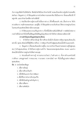 77
กับการปลูกพืชผักกินไดชนิดใด พืชชนิดใดใชเปนยารักษาโรคได สะสมเปนองคความรูแลวถายทอดสืบ
ตอกันมา ขอมูลตาง ๆ ทําใหมนุษยสามารถนําทรัพยากรธรรมชาติมาใชเปนอาหาร สิ่งของเครื่องใช ที่
อยูอาศัย และยารักษาโรคเพื่อการดํารงชีพได
2. ชวยใหเรามีความรูความเขาใจเรื่องราวตาง ๆ ที่เกิดขึ้นรอบตัว เชน เรื่องรางกาย จิตใจ
ความตองการ พฤติกรรมของตนเอง และผูอื่น ทําใหมนุษยสามารถปรับตัวเอง ใหสามารถอยูรวมกับคน
ในครอบครัวและสังคมไดอยางมีความสงบสุข
3. ทําใหตนเองสามารถแกปญหาตาง ๆ ที่เกิดขึ้นใหผานพนไปไดดวยดี การตัดสินใจตอการ
กระทําหรือไมกระทําสิ่งใดที่ไมมีขอมูลหรือมีขอมูลไมถูกตองอาจทําใหเกิดการผิดพลาดเสียหายได
ความสําคัญของขอมูลตอชุมชน/สังคม
1. ทําใหเกิดการศึกษาเรียนรู ซึ่งการศึกษาเปนสิ่งจําเปนตอการพัฒนาชุมชน/สังคมเปน
อยางยิ่ง ชุมชน /สังคมใดที่มีผูไดรับการศึกษา การพัฒนาก็จะเขาไปสูชุมชน/สังคมนั้นไดงายและรวดเร็ว
2. ขอมูลตาง ๆ ที่สะสมเปนองคความรูนั้น สามารถรักษาไวและถายทอดความรูไปสูคนรุน
ตอ ๆ ไปในชุมชน/สังคม ทําใหเกิดความรูความเขาใจ วัฒนธรรมของชุมชน/สังคม ตนเอง และตาง
สังคมไดกอใหเกิดการอยูรวมกันไดอยางสงบสุข
3. ชวยเสริมสรางความรู ความสามารถใหม ๆ ในดานตาง ๆ ทั้งทางดานเทคโนโลยี
การศึกษา เศรษฐศาสตร การคมนาคม การเกษตร การพาณิชย ฯลฯ ที่เปนพื้นฐานตอการพัฒนา
ชุมชน/สังคม
ขอ 3 ประโยชนของขอมูล
1. เพื่อการเรียนรู
2. เพื่อการศึกษาคนควา
3. เพื่อใชเปนแนวทางในการพัฒนา
4. เพื่อใชในการนํามาปรับปรุงแกไข
5. เพื่อใชเปนหลักฐานสําคัญตาง ๆ
6. เพื่อการสื่อสาร
7. เพื่อการตัดสินใจ
 