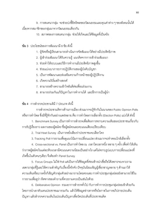 80
9. การสนทนากลุม จะชวยบงชี้อิทธิพลของวัฒนธรรมและคุณคาตาง ๆ ของสังคมนั้นได
เนื่องจากสมาชิกของกลุมมาจากวัฒนธรรมเดียวกัน
10. สภาพของการสนทนากลุม ชวยใหเกิดและไดขอมูลที่เปนจริง
ขอ 3 ประโยชนของการสัมมนามี 8 ขอ ดังนี้
1. ผูจัดหรือผูเรียนสามารถดําเนินการจัดสัมมนาไดอยางมีประสิทธิภาพ
2. ผูเขารวมสัมมนาไดรับความรู แนวคิดจากการเขารวมสัมมนา
3. ชวยทําใหระบบและวิธีการทํางานมีประสิทธิภาพสูงขึ้น
4. ชวยแบงเบาภาระการปฏิบัติงานของผูบังคับบัญชา
5. เปนการพัฒนาและสงเสริมความกาวหนาของผูปฏิบัติงาน
6. เกิดความริเริ่มสรางสรรค
7. สามารถสรางความเขาใจอันดีตอเพื่อนรวมงาน
8. สามารถรวมกันแกปญหาในการทํางานได และฝกการเปนผูนํา
ขอ 4 การสํารวจประชามติมี 7 ประเภท ดังนี้
การสํารวจประชามติทางดานการเมือง สวนมากจะรูจักกันในนามของ Public Opinion Polls
หรือการทําโพล ซึ่งมีที่รูจักกันอยางแพรหลาย คือ การทําโพลการเลือกตั้ง (Election Polls) แบงได ดังนี้
1. Benchmark Survey เปนการทําการสํารวจเพื่อตองการทราบความเห็นของประชาชนเกี่ยวกับ
การรับรูเรื่องราว ผลงานของผูสมัคร ชื่อผูสมัครและคะแนนเสียงเปรียบเทียบ
2. Trial Heat Survey เปนการหยั่งเสียงวาประชาชนจะเลือกใคร
3. Tracking Poll การถามเพื่อดูแนวโนมการเปลี่ยนแปลง สวนมากจะทําตอนใกลเลือกตั้ง
4. Cross-sectional vs. Panel เปนการทําโพล ณ เวลาใดเวลาหนึ่ง หลาย ๆ ครั้ง เพื่อทําใหเห็น
วาภาพผูสมัครในแตละหวงเวลามีคะแนนความนิยมเปนอยางไร แตไมทราบรูปแบบการเปลี่ยนแปลงที่
เกิดขึ้นในตัวคนๆเดียว จึงตองทํา Panel Survey
5. Focus Groups ไมใช Poll แตเปนการไดขอมูลที่คอนขางนาเชื่อถือไดเพราะจะเจาะถาม
เฉพาะกลุมที่รูและใหความสําคัญกับเรื่องนี้จริงจัง ปจจุบันนิยมเชิญผูเชี่ยวชาญหลาย ๆ ดานมาให
ความเห็นหรือบางครั้งก็เชิญตัวกลุมตัวอยางมาถามโดยตรงเลย การทําประชุมกลุมยอยยังสามารถใชใน
การถามเพื่อดูวา ทิศทางของคําถามที่ควรถามควรเปนเชนไรดวย
6. Deliberative Opinion รวมเอาการสํารวจทั่วไป กับการทําการประชุมกลุมยอยเขาดวยกัน
โดยการนําเอาตัวแทนประชาชนมารวมกัน แลวใหขอมูลขาวสารหรือโอกาสในการอภิปรายประเด็น
ปญหา แลวสํารวจความเห็นในประเด็นปญหาเพื่อวัดประเด็นที่ประชาชนคิด
 