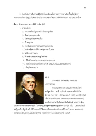81
7. Exit Polls การสัมภาษณผูใชสิทธิ์ออกเสียงเมื่อเขาออกจากคูหาเลือกตั้ง เพื่อดูวาเขา
ลงคะแนนใหใคร ปจจุบันในสังคมไทยนิยมมาก เพราะมีความนาเชื่อถือมากกวา Poll ประเภทอื่น ๆ
ขอ 5 ลักษณะของรายงานที่ดีมี 12 ขอ ดังนี้
1. ปกสวยเรียบ
2. กระดาษที่ใชมีคุณภาพดี มีขนาดถูกตอง
3. มีหมายเลขแสดงหนา
4. มีสารบัญหรือมีหัวขอเรื่อง
5. มีบทสรุปยอ
6. การเวนระยะในรายงานมีความเหมาะสม
7. ไมพิมพขอความใหแนนจนดูลานตาไปหมด
8. ไมมีการแก ขูดลบ
9. พิมพอยางสะอาดและดูเรียบรอย
10. มีผังหรือภาพประกอบตามความเหมาะสม
11. ควรมีการสรุปใหเหลือเพียงสั้น ๆ แลวนํามาแนบประกอบรายงาน
12. จัดรูปเลมสวยงาม
ขอ 6
ภาพ ทอมัส เจฟเฟอรสัน (THOMAS
JEFFERSON)
ทอมัส เจฟเฟอรสัน เปนประธานาธิบดีแหง
สหรัฐอเมริกา คนที่ 3 (ดํารงตําแหนงระหวางวันที่ 4
มีนาคม ค.ศ. 1801 – 4 มีนาคม ค.ศ. 1809) และผูประพันธ
“คําประกาศอิสรภาพ” (Declaration of Independence)
เขาเปนประธานาธิบดีคนแรกที่เปนหัวหนาพรรคการเมือง
และใชอํานาจผานพรรคการเมืองในการควบคุมรัฐสภาของสหรัฐอเมริกา และเปน 1 ใน 4 ประธานาธิบดี
สหรัฐอเมริกาที่รูปใบหนาไดรับการสลักไวที่อนุสรณสถานแหงชาติ เมานตรัชมอร (Mount Rushmore)
ใบหนาของเขาปรากฏบนธนบัตรราคา 2 ดอลลารสหรัฐและเหรียญนิกเกิล 5 เซนต
 