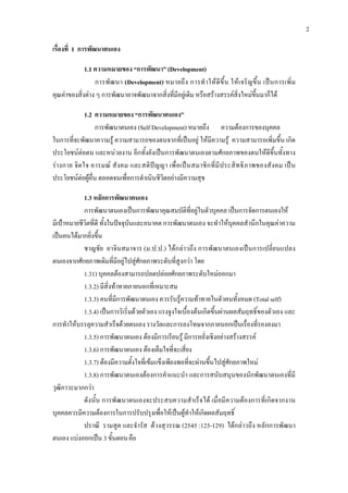 2
เรื่องที่ 1 การพัฒนาตนเอง
1.1 ความหมายของ “การพัฒนา” (Development)
การพัฒนา (Development) หมายถึง การทําใหดีขึ้น ใหเจริญขึ้น เปนการเพิ่ม
คุณคาของสิ่งตาง ๆ การพัฒนาอาจพัฒนาจากสิ่งที่มีอยูเดิม หรือสรางสรรคสิ่งใหมขึ้นมาก็ได
1.2 ความหมายของ “การพัฒนาตนเอง”
การพัฒนาตนเอง (Self Development) หมายถึง ความตองการของบุคคล
ในการที่จะพัฒนาความรู ความสามารถของตนจากที่เปนอยู ใหมีความรู ความสามารถเพิ่มขึ้น เกิด
ประโยชนตอตน และหนวยงาน อีกทั้งยังเปนการพัฒนาตนเองตามศักยภาพของตนใหดีขึ้นทั้งทาง
รางกาย จิตใจ อารมณ สังคม และสติปญญา เพื่อเปนสมาชิกที่มีประสิทธิภาพของสังคม เปน
ประโยชนตอผูอื่น ตลอดจนเพื่อการดําเนินชีวิตอยางมีความสุข
1.3 หลักการพัฒนาตนเอง
การพัฒนาตนเองเปนการพัฒนาคุณสมบัติที่อยูในตัวบุคคล เปนการจัดการตนเองให
มีเปาหมายชีวิตที่ดี ทั้งในปจจุบันและอนาคต การพัฒนาตนเอง จะทําใหบุคคลสํานึกในคุณคาความ
เปนคนไดมากยิ่งขึ้น
ชาญชัย อาจินสมาจาร (ม.ป.ป.) ไดกลาวถึง การพัฒนาตนเองเปนการเปลี่ยนแปลง
ตนเองจากศักยภาพเดิมที่มีอยูไปสูศักยภาพระดับที่สูงกวา โดย
1.31) บุคคลตองสามารถปลดปลอยศักยภาพระดับใหมออกมา
1.3.2) มีสิ่งทาทายภายนอกที่เหมาะสม
1.3.3) คนที่มีการพัฒนาตนเอง ควรรับรูความทาทายในตัวคนทั้งหมด (Total self)
1.3.4) เปนการริเริ่มดวยตัวเอง แรงจูงใจเบื้องตนเกิดขึ้นผานผลสัมฤทธิ์ของตัวเอง และ
การทําใหบรรลุความสําเร็จดวยตนเอง รางวัลและการลงโทษจากภายนอกเปนเรื่องที่รองลงมา
1.3.5) การพัฒนาตนเอง ตองมีการเรียนรู มีการหยั่งเชิงอยางสรางสรรค
1.3.6) การพัฒนาตนเอง ตองเต็มใจที่จะเสี่ยง
1.3.7) ตองมีความตั้งใจที่เขมแข็งเพียงพอที่จะผานขึ้นไปสูศักยภาพใหม
1.3.8) การพัฒนาตนเองตองการคําแนะนํา และการสนับสนุนของนักพัฒนาตนเองที่มี
วุฒิภาวะมากกวา
ดังนั้น การพัฒนาตนเองจะประสบความสําเร็จได เมื่อมีความตองการที่เกิดจากงาน
บุคคลควรมีความตองการในการปรับปรุงเพื่อใหเปนผูทําใหเกิดผลสัมฤทธิ์
ปราณี รามสูต และจํารัส ดวงสุวรรณ (2545 :125-129) ไดกลาวถึง หลักการพัฒนา
ตนเอง แบงออกเปน 3 ขั้นตอนคือ
 