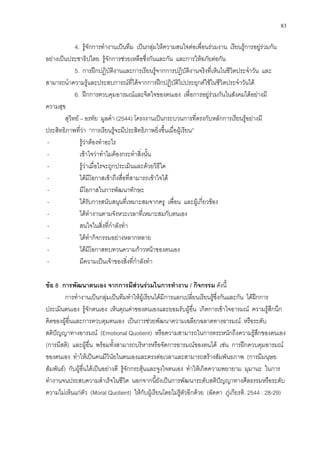 83
4. รูจักการทํางานเปนทีม เปนกลุมใหความสนใจตอเพื่อนรวมงาน เรียนรูการอยูรวมกัน
อยางเปนประชาธิปไตย รูจักการชวยเหลือซึ่งกันและกัน และการใหอภัยตอกัน
5. การฝกปฏิบัติงานและการเรียนรูจากการปฏิบัติงานจริงที่เห็นในชีวิตประจําวัน และ
สามารถนําความรูและประสบการณที่ไดจากการฝกปฏิบัติไปประยุกตใชในชีวิตประจําวันได
6. ฝกการควบคุมอารมณและจิตใจของตนเอง เพื่อการอยูรวมกันในสังคมไดอยางมี
ความสุข
สุวิทย – อรทัย มูลคํา (2544) โครงงานเปนกระบวนการที่ตรงกับหลักการเรียนรูอยางมี
ประสิทธิภาพที่วา “การเรียนรูจะมีประสิทธิภาพยิ่งขึ้นเมื่อผูเรียน”
- รูวาตองทําอะไร
- เขาใจวาทําไมตองกระทําสิ่งนั้น
- รูวาเมื่อไรจะถูกประเมินและดวยวิธีใด
- ไดมีโอกาสเขาถึงสื่อที่สามารถเขาใจได
- มีโอกาสในการพัฒนาทักษะ
- ไดรับการสนับสนุนที่เหมาะสมจากครู เพื่อน และผูเกี่ยวของ
- ไดทํางานตามจังหวะเวลาที่เหมาะสมกับตนเอง
- สนใจในสิ่งที่กําลังทํา
- ไดทํากิจกรรมอยางหลากหลาย
- ไดมีโอกาสทบทวนความกาวหนาของตนเอง
- มีความเปนเจาของสิ่งที่กําลังทํา
ขอ 8 การพัฒนาตนเอง จากการมีสวนรวมในการทํางาน / กิจกรรม ดังนี้
การทํางานเปนกลุมเปนทีมทําใหผูเรียนไดมีการแลกเปลี่ยนเรียนรูซึ่งกันและกัน ไดฝกการ
ประเมินตนเอง รูจักตนเอง เห็นคุณคาของตนเองและยอมรับผูอื่น เกิดการเขาใจอารมณ ความรูสึกนึก
คิดของผูอื่นและการควบคุมตนเอง เปนการชวยพัฒนาความเฉลียวฉลาดทางอารมณ หรือระดับ
สติปญญาทางอารมณ (Emotional Quotient) หรือความสามารถในการตระหนักถึงความรูสึกของตนเอง
(การมีสติ) และผูอื่น พรอมทั้งสามารถบริหารหรือจัดการอารมณของตนได เชน การฝกควบคุมอารมณ
ของตนเอง ทําใหเปนคนมีวินัยในตนเองและตรงตอเวลาและสามารถสรางสัมพันธภาพ (การมีมนุษย
สัมพันธ) กับผูอื่นไดเปนอยางดี รูจักกระตุนและจูงใจตนเอง ทําใหเกิดความพยายาม มุมานะ ในการ
ทํางานจนประสบความสําเร็จในชีวิต นอกจากนี้ยังเปนการพัฒนาระดับสติปญญาทางศีลธรรมหรือระดับ
ความไมเห็นแกตัว (Moral Quotient) ใหกับผูเรียนโดยไมรูตัวอีกดวย (ลัดดา ภูเกียรติ. 2544 : 28-29)
 