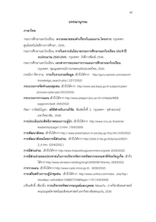 85
บรรณานุกรม
ภาษาไทย
กรมการศึกษานอกโรงเรียน. ความหมายของคําเกี่ยวกับแผนงาน โครงการ. กรุงเทพฯ:
ศูนยเทคโนโลยีทางการศึกษา, 2545.
กรมการศึกษานอกโรงเรียน. การวิเคราะหนโยบายกรมการศึกษานอกโรงเรียน ประจําป
งบประมาณ 2540-2545. กรุงเทพฯ : รังสีการพิมพ, 2546.
กรมการศึกษานอกโรงเรียน. เอกสารการอบรมการวางแผนการศึกษานอกโรงเรียน.
กรุงเทพฯ : ชุมนุมสหกรณการเกษตรแหงประเทศไทย, 2540.
กรรณิกา ทิตาราม. การเก็บรวบรวมขอมูล. เขาถึงไดจาก http://guru.sanook.com/search/
knowledge_search.php ( 22/7/2552)
3กระบวนการจัดทําแผนชุมชน. เขาถึงไดจาก 3http://www.iad.dopa.go.th.subject/cplan/
process-cplan.ppt
กระบวนการวางแผน เขาถึงไดจาก http://www.pitajarn.lpru.ac.th/-chitlada/WEB
page/om/3pdf. (8/8/2552)
(25/2/2554)
กัลยา วานิชยบัญชา. สถิติสําหรับงานวิจัย. พิมพครั้งที่ 2. กรุงเทพฯ : จุฬาลงกรณ
มหาวิทยาลัย, 2549.
การประเมินประสิทธิภาพของภาวะผูนํา. เขาถึงไดจาก http://www.nrru.ac.th/article/
leadership/page1.5.html (16/8/2009)
การพัฒนาสังคม. เขาถึงไดจาก http:// www.phetchaburi.m-society.go.th/p.htm.(5/9/2552)
การพัฒนาสังคมโดยการมีสวนรวม. เขาถึงไดจาก http://dnfe.5.nfe.go.th/lip/soc2/8031-
2_4.htm. (25/8/2552.)
การมีสวนรวม. เขาถึงไดจาก http://www.thaipoliticsgovernment.org/wiki (25/8/2552)
การมีสวนรวมของประชาชนในการบริหารจัดการทรัพยากรธรรมชาติจังหวัดภูเก็ต. เขาถึง
ไดจาก http://www.oknation.net/blog/singh/2009/08/18/entry. (8/8/2552)
การวางแผน. เขาถึงไดจาก http://www.cado.mnre.go.th. (8/08/2552)
การเสริมสรางภาวะผูนําชุมชน. เขาถึงไดจาก http://www.uinthai.com/index. php?lay=
show&ac=article&Id=538667754&Ntype=119 (14/8/2009)
เกรียงศักดิ์ เขียวยิ่ง. การบริหารทรัพยากรมนุษยและบุคคล. ขอนแกน : ภาควิชาสังคมศาสตร
คณะมนุษยศาสตรและสังคมศาสตร มหาวิทยาลัยขอนแกน, 2539.
 