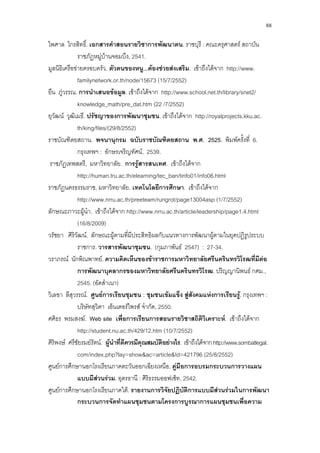 88
ไพศาล ไกรสิทธิ์. เอกสารคําสอนรายวิชาการพัฒนาตน. ราชบุรี : คณะครุศาสตร สถาบัน
ราชภัฏหมูบานจอมบึง, 2541.
มูลนิธิเครือขายครอบครัว. ตัวตนของหนู...ตองชวยสงเสริม. เขาถึงไดจาก http://www.
familynetwork.or.th/node/15673 (15/7/2552)
ยืน ภูวรรณ. การนําเสนอขอมูล. เขาถึงไดจาก http://www.school.net.th/library/snet2/
knowledge_math/pre_dat.htm (22 /7/2552)
ยุวัฒน วุฒิเมธี. ปรัชญาของการพัฒนาชุมชน. เขาถึงไดจาก http://royalprojects.kku.ac.
th/king/files/(29/8/2552)
ราชบัณฑิตยสถาน. พจนานุกรม ฉบับราชบัณฑิตยสถาน พ.ศ. 2525. พิมพครั้งที่ 6.
กรุงเทพฯ : อักษรเจริญทัศน, 2539.
ราชภัฏเทพสตรี, มหาวิทยาลัย. การรูสารสนเทศ. เขาถึงไดจาก
http://human.tru.ac.th/elearning/tec_ban/tinfo01/info06.html
ราชภัฏนครธรรมราช, มหาวิทยาลัย. เทคโนโลยีการศึกษา. เขาถึงไดจาก
http://www.nrru.ac.th/preeteam/rungrot/page13004asp (1/7/2552)
ลักษณะภาวะผูนํา. เขาถึงไดจาก http://www.nrru.ac.th/article/leadership/page1.4.html
(16/8/2009)
วรัชยา ศิริวัฒน. ลักษณะผูตามที่มีประสิทธิผลกับแนวทางการพัฒนาผูตามในยุคปฏิรูประบบ
ราชการ. วารสารพัฒนาชุมชน. (กุมภาพันธ 2547) : 27-34.
วราภรณ นักพิณพาทย. ความคิดเห็นของขาราชการมหาวิทยาลัยศรีนครินทรวิโรฒที่มีตอ
การพัฒนาบุคลากรของมหาวิทยาลัยศรีนครินทรวิโรฒ. ปริญญานิพนธ กศม.,
2545. (อัดสําเนา)
วิเลขา ลีสุวรรณ. ศูนยการเรียนชุมชน : ชุมชนเขมแข็ง สูสังคมแหงการเรียนรู. กรุงเทพฯ :
บริษัทสุวิตา เอ็นเตอรไพรส จํากัด, 2550.
ศศิธร พรมสงฆ. Web site เพื่อการเรียนการสอนรายวิชาสถิติวิเคราะห. เขาถึงไดจาก
http://student.nu.ac.th/429/12.htm (10/7/2552)
ศิริพงษ ศรีชัยรมยรัตน. ผูนําที่ดีควรมีคุณสมบัติอยางไร. เขาถึงไดจากhttp://www.sombatlegal.
com/index.php?lay=show&ac=article&Id=421796 (25/8/2552)
ศูนยการศึกษานอกโรงเรียนภาคตะวันออกเฉียงเหนือ. คูมือการอบรมกระบวนการวางแผน
แบบมีสวนรวม. อุดรธานี : ศิริธรรมออฟเซ็ท, 2542.
ศูนยการศึกษานอกโรงเรียนภาคใต. รายงานการวิจัยปฏิบัติการแบบมีสวนรวมในการพัฒนา
กระบวนการจัดทําแผนชุมชนตามโครงการบูรณาการแผนชุมชนเพื่อความ
 