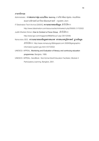 90
ภาษาอังกฤษ
Administrator. การสนทนากลุม แบบเรียน -learning. ภาควิชาพัฒนาชุมชน คณะสังคม
สงเคราะหศาสตร มหาวิทยาลัยธรรมศาสตร : กรุงเทพฯ, 2547.
IT Destination Tech Archive [00005]. ความหมายของขอมูล. เขาถึงไดจาก
http://www.itdestination.com/resources/tech/showtech.php?00005 (1/7/2552)
Judith Sharken Simon. How to Conduct a Focus Group. เขาถึงไดจาก
http://www.tgci.com/magazine/99fall/focus1.asp (30/1/2549)
Noina koku GEO. ความหมายของขอมูลสารสนเทศ สารสนเทศภูมิศาสตร ฐานขอมูล.
เขาถึงไดจาก http://www.noinazung-06blogspot.com 2009/06geographic-
information-system-gis.html (10/7/2552)
UNESCO / APPEAL. Monitoring and Evaluation of literacy and continuing education
programmes. Bangkok, 1999.
UNESCO / APPEAL. HandBook : Non-formal Adult Education Facilitator, Module 4
Participatory Learning. Bangkok, 2001.
 