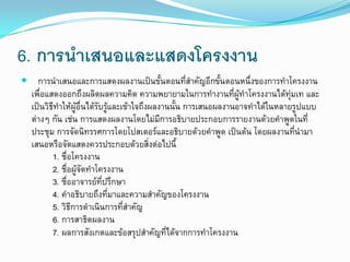 6. การนาเสนอและแสดงโครงงาน
 การนาเสนอและการแสดงผลงานเป็นขั้นตอนที่สาคัญอีกขั้นตอนหนึ่งของการทาโครงงาน
เพื่อแสดงออกถึงผลิตผลความคิด ความพยายามในการทางานที่ผู้ทาโครงงานได้ทุ่มเท และ
เป็นวิธีทาให้ผู้อื่นได้รับรู้และเข้าใจถึงผลงานนั้น การเสนอผลงานอาจทาได้ในหลายรูปแบบ
ต่างๆ กัน เช่น การแสดงผลงานโดยไม่มีการอธิบายประกอบการรายงานด้วยคาพูดในที่
ประชุม การจัดนิทรรศการโดยโปสเตอร์และอธิบายด้วยคาพูด เป็นต้น โดยผลงานที่นามา
เสนอหรือจัดแสดงควรประกอบด้วยสิ่งต่อไปนี้
1. ชื่อโครงงาน
2. ชื่อผู้จัดทาโครงงาน
3. ชื่ออาจารย์ที่ปรึกษา
4. คาอธิบายถึงที่มาและความสาคัญของโครงงาน
5. วิธีการดาเนินการที่สาคัญ
6. การสาธิตผลงาน
7. ผลการสังเกตและข้อสรุปสาคัญที่ได้จากการทาโครงงาน
 