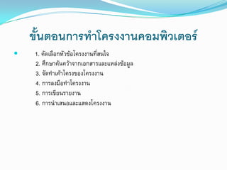 ขั้นตอนการทาโครงงานคอมพิวเตอร์
 1. คัดเลือกหัวข้อโครงงานที่สนใจ
2. ศึกษาค้นคว้าจากเอกสารและแหล่งข้อมูล
3. จัดทาเค้าโครงของโครงงาน
4. การลงมือทาโครงงาน
5. การเขียนรายงาน
6. การนาเสนอและแสดงโครงงาน
 