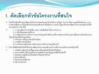 1. คัดเลือกหัวข้อโครงงานที่สนใจ
 โดยทั่วไปเรื่องที่จะนามาพัฒนาเป็นโครงงานคอมพิวเตอร์ มักจะได้มาจากปัญหา คาถาม หรือความสนใจในเรื่องต่างๆ จาก
การสังเกตสิ่งต่างๆ ที่เกี่ยวข้องกับระบบคอมพิวเตอร์ หรือสิ่งต่างๆ รอบตัว ปัญหาที่จะนามาพัฒนาโครงงานคอมพิวเตอร์ได้
จากแหล่งต่างๆ กัน ดังนี้
 1. การอ่านค้นคว้าจากหนังสือ เอกสาร หนังสือพิมพ์ หรือวารสารต่างๆ
2. การไปเยี่ยมชมสถานที่ต่างๆ
3. การฟังบรรยายทางวิชาการ รายการวิทยุและโทรทัศน์ รวมทั้งการสนทนาอภิปรายแลกเปลี่ยนความคิดเห็นระหว่าง
เพื่อนนักเรียนหรือกับบุคคลอื่นๆ
4. กิจกรรมการเรียนการสอนในโรงเรียน
5. งานอดิเรกของนักเรียน
6. การเข้าชมงานนิทรรศการหรืองานประกวดโครงงานคอมพิวเตอร์
 ในการตัดสินใจเลือกหัวข้อที่จะนามาพัฒนาโครงงานคอมพิวเตอร์ ควรพิจารณาองค์ประกอบสาคัญ ดังนี้
 1. ต้องมีความรู้และทักษะพื้นฐานอย่างเพียงพอในหัวข้อเรื่องที่จะศึกษา
2. สามารถจัดหาเครื่องคอมพิวเตอร์ ซอฟต์แวร์ และวัสดุอุปกรณ์ที่เกี่ยวข้องได้
3. มีแหล่งความรู้เพียงพอที่จะค้นคว้าหรือขอคาปรึกษา
4. มีเวลาเพียงพอ
5. มีงบประมาณเพียงพอ
6. มีความปลอดภัย
 