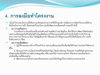 4. การลงมือทาโครงงาน
 เมื่อเค้าโครงของโครงงานได้รับความเห็นชอบจากอาจารย์ที่ปรึกษาแล้ว ก็เสมือนว่าการจัดทาโครงงานได้ผ่าน
พ้นไปแล้วมากกว่าครึ่ง ขั้นตอนต่อไปจะเป็นการลงมือพัฒนาตามขั้นตอนที่วางแผนไว้ ดังนี้
 4.1 การเตรียมการ
การเตรียมการ ต้องเตรียมเครื่องคอมพิวเตอร์ ซอฟต์แวร์ และวัสดุอื่นๆ ที่จะใช้ในการพัฒนาให้พร้อมด้วย
และควรเตรียมสมุดบันทึกหรือบันทึกเป็นแฟ้มข้อความไว้ในระบบคอมพิวเตอร์ สาหรับบันทึกการทากิจกรรม
ต่างๆ ระหว่างทาโครงงาน ได้แก่ ได้ปฏิบัติอย่างไร ได้ผลอย่างไร มีปัญหาและแก้ไขได้หรือไม่อย่างไร รวมทั้ง
ข้อสังเกตต่างๆ ที่พบ
 4.2 การลงมือพัฒนา
1. ปฏิบัติตามแผนงานที่วางไว้ในเค้าโครง แต่อาจเปลี่ยนแปลงหรือเพิ่มเติมได้ถ้าพบว่าจะช่วยทาให้ผลงาน
ดีขึ้น
2. จัดระบบการทางานโดยทาส่วนที่เป็นหลักสาคัญๆ ให้แล้วเสร็จก่อน จึงค่อยทา ส่วนที่เป็นส่วนประกอบ
หรือส่วนเสริมเพื่อให้โครงงานมีความสมบูรณ์มากขึ้น และถ้ามีการแบ่งงานกันทา ให้ตกลงรายละเอียดในการ
ต่อเชื่อมชิ้นงานที่ชัดเจนด้วย
3. พัฒนาระบบงานด้วยความละเอียดรอบคอบ และบันทึกข้อมูลไว้อย่างเป็นระบบและครบถ้วน
 