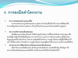 4. การลงมือทาโครงงาน
 4.3 การทดสอบผลงานและแก้ไข
การตรวจสอบความถูกต้องของผลงาน เป็นความจาเป็นเพื่อให้แน่ใจว่าผลงานที่พัฒนาขึ้น
ทางานได้ถูกต้องตรงกับความต้องการ ที่ระบุไว้ในเป้าหมายและทาด้วยประสิทธิภาพสูงด้วย
 4.4 การอภิปรายและข้อเสนอแนะ
เมื่อพัฒนาผลงานเรียบร้อยแล้ว ให้จัดทาสรุปด้วยข้อความที่สั้นกะทัดรัดอย่างครอบคลุม เพื่อ
ช่วยให้ผู้อ่านได้เข้าใจถึงสิ่งที่ค้นพบจากการทาโครงงาน และทาการอภิปรายผลด้วย เพื่อพิจารณา
ข้อมูลและผลที่ได้ พร้อมกับนา ไปหาความสัมพันธ์กับหลักการ ทฤษฎี หรือผลงานที่ผู้อื่นได้ศึกษาไว้
แล้ว ทั้งนี้ยังรวมถึงการนาหลักการ ทฤษฎี หรือผลงานของผู้อื่นมาใช้ประกอบการอภิปรายผลที่ได้ด้วย
 4.5 แนวทางการพัฒนาโครงงานในอนาคตและข้อเสนอแนะ
เมื่อทาโครงงานเสร็จสิ้นลงแล้ว นักเรียนอาจพบข้อสังเกต ประเด็นที่สาคัญ หรือปัญหา ซึ่ง
สามารถเขียนเป็นข้อเสนอแนะและสิ่งที่ควรจะศึกษาและหรือใช้ประโยชน์ต่อไปได้
 