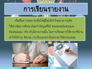 การเขียนรายงาน
เป็นสื่อความหมายเพื่อให้ผู้อื่นได้เข้าใจแนวความคิด
วิธีดาเนินการศึกษาค้นคว้าข้อมูลที่ได้ ตลอดจนข้อสรุปและ
ข้อเสนอแนะ เกี่ยวกับโครงงานนั้น ในการเขียนควรใช้ภาษาที่อ่าน
เข้าใจได้ง่าย ชัดเจน กระชับและตรงไปตรงมาให้ครอบคลุม
 