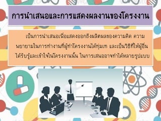 การนาเสนอและการแสดงผลงานของโครงงาน
เป็นการนาเสนอเพื่อแสดงออกถึงผลิตผลของความคิด ความ
พยายามในการทางานที่ผู้ทาโครงงานได้ทุ่มเท และเป็นวิธีที่ให้ผู้อื่น
ได้รับรู้และเข้าใจในโครงงานนั้น ในการเสนออาจทาได้หลายรูปแบบ
 