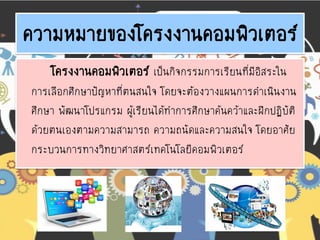 ความหมายของโครงงานคอมพิวเตอร์
โครงงานคอมพิวเตอร์ เป็นกิจกรรมการเรียนที่มีอิสระใน
การเลือกศึกษาปัญหาที่ตนสนใจ โดยจะต้องวางแผนการดาเนินงาน
ศึกษา พัฒนาโปรแกรม ผู้เรียนได้ทาการศึกษาค้นคว้าและฝึกปฏิบัติ
ด้วยตนเองตามความสามารถ ความถนัดและความสนใจ โดยอาศัย
กระบวนการทางวิทยาศาสตร์เทคโนโลยีคอมพิวเตอร์
 