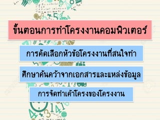ขั้นตอนการทาโครงงานคอมพิวเตอร์
การคัดเลือกหัวข้อโครงงานที่สนใจทา
การจัดทาเค้าโครงของโครงงาน
ศึกษาค้นคว้าจากเอกสารและแหล่งข้อมูล
 