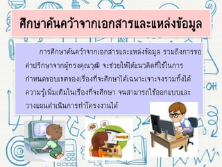 ศึกษาค้นคว้าจากเอกสารและแหล่งข้อมูล
การศึกษาค้นคว้าจากเอกสารและแหล่งข้อมูล รวมถึงการขอ
คาปรึกษาจากผู้ทรงคุณวุฒิ จะช่วยให้ได้แนวคิดที่ใช้ในการ
กาหนดขอบเขตของเรื่องที่จะศึกษาได้เฉพาะเจาะจงรวมทั้งได้
ความรู้เพิ่มเติมในเรื่องที่จะศึกษา จนสามารถใช้ออกแบบและ
วางแผนดาเนินการทาโครงงานได้
 