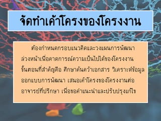 จัดทาเค้าโครงของโครงงาน
ต้องกาหนดกรอบแนวคิดและวงแผนการพัฒนา
ล่วงหน้าเพื่อคาดการณ์ความเป็นไปได้ของโครงงาน
ขั้นตอนที่สาคัญคือ ศึกษาค้นคว้าเอกสาร วิเคราะห์ข้อมูล
ออกแบบการพัฒนา เสนอเค้าโครงของโครงงานต่อ
อาจารย์ที่ปรึกษา เพื่อขอคาแนะนาและปรับปรุงแก้ไข
 